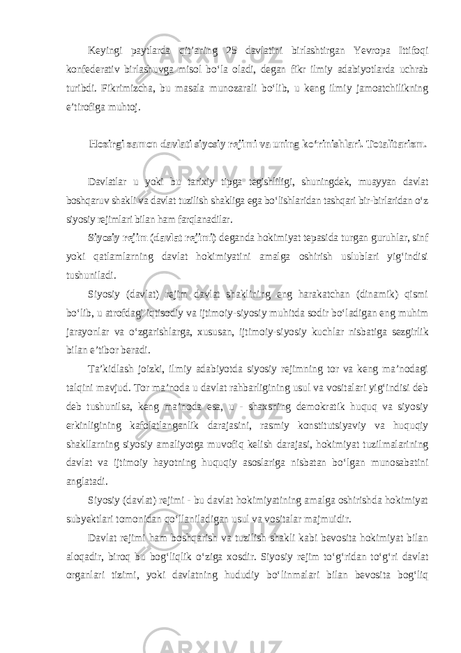 Keyingi paytlarda qit’aning 25 davlatini birlashtirgan Yevropa Ittifoqi konfederativ birlashuvga misol bo‘la oladi, degan fikr ilmiy adabiyotlarda uchrab turibdi. Fikrimizcha, bu masala munozarali bo‘lib, u keng ilmiy jamoatchilikning e’tirofiga muhtoj. Hozirgi zamon davlati siyosiy rejimi va uning ko‘rinishlari. Totalitarizm. Davlatlar u yoki bu tarixiy tipga tegishliligi, shuningdek, muayyan davlat boshqaruv shakli va davlat tuzilish shakliga ega bo‘lishlaridan tashqari bir-birlaridan o‘z siyosiy rejimlari bilan ham farqlanadilar . Siyosiy rejim (davlat rejimi) deganda hokimiyat tepasida turgan guruhlar, sinf yoki qatlamlarning davlat hokimiyatini amalga oshirish uslublari yig‘indisi tushuniladi. Siyosiy (davlat) rejim davlat shaklining eng harakatchan (dinamik) qismi bo‘lib, u atrofdagi iqtisodiy va ijtimoiy-siyosiy muhitda sodir bo‘ladigan eng muhim jarayonlar va o‘zgarishlarga, xususan, ijtimoiy-siyosiy kuchlar nisbatiga sezgirlik bilan e’tibor beradi. Ta’kidlash joizki, ilmiy adabiyotda siyosiy rejimning tor va keng ma’nodagi talqini mavjud. Tor ma’noda u davlat rahbarligining usul va vositalari yig‘indisi deb deb tushunilsa, keng ma’noda esa, u - shaxsning demokratik huquq va siyosiy erkinligining kafolatlanganlik darajasini, rasmiy konstitutsiyaviy va huquqiy shakllarning siyosiy amaliyotga muvofiq kelish darajasi, hokimiyat tuzilmalarining davlat va ijtimoiy hayotning huquqiy asoslariga nisbatan bo‘lgan munosabatini anglatadi. Siyosiy (davlat) rejimi - bu davlat hokimiyatining amalga oshirishda hokimiyat subyektlari tomonidan qo‘llaniladigan usul va vositalar majmuidir. Davlat rejimi ham boshqarish va tuzilish shakli kabi bevosita hokimiyat bilan aloqadir, biroq bu bog‘liqlik o‘ziga xosdir. Siyosiy rejim to‘g‘ridan to‘g‘ri davlat organlari tizimi, yoki davlatning hududiy bo‘linmalari bilan bevosita bog‘liq 