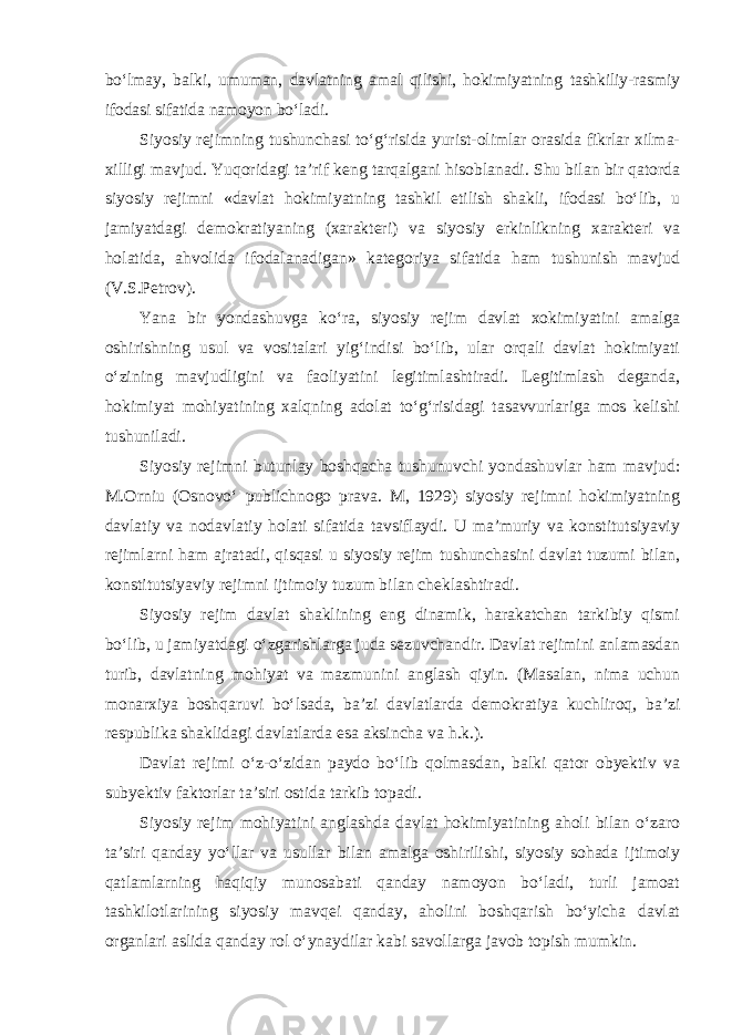 bo‘lmay, balki, umuman, davlatning amal qilishi, hokimiyatning tashkiliy-rasmiy ifodasi sifatida namoyon bo‘ladi . Siyosiy rejimning tushunchasi to‘g‘risida yurist-olimlar orasida fikrlar xilma- xilligi mavjud. Yuqoridagi ta’rif keng tarqalgani hisoblanadi. Shu bilan bir qatorda siyosiy rejimni «davlat hokimiyatning tashkil etilish shakli, ifodasi bo‘lib, u jamiyatdagi demokratiyaning (xarakteri) va siyosiy erkinlikning xarakteri va holatida, ahvolida ifodalanadigan» kategoriya sifatida ham tushunish mavjud (V.S.Petrov). Yana bir yondashuvga ko‘ra, siyosiy rejim davlat xokimiyatini amalga oshirishning usul va vositalari yig‘indisi bo‘lib, ular orqali davlat hokimiyati o‘zining mavjudligini va faoliyatini legitimlashtiradi. Legitimlash deganda, hokimiyat mohiyatining xalqning adolat to‘g‘risidagi tasavvurlariga mos kelishi tushuniladi. Siyosiy rejimni butunlay boshqacha tushunuvchi yondashuvlar ham mavjud: M.Orniu (Osnovo‘ publichnogo prava. M, 1929) siyosiy rejimni hokimiyatning davlatiy va nodavlatiy holati sifatida tavsiflaydi. U ma’muriy va konstitutsiyaviy rejimlarni ham ajratadi, qisqasi u siyosiy rejim tushunchasini davlat tuzumi bilan, konstitutsiyaviy rejimni ijtimoiy tuzum bilan cheklashtiradi. Siyosiy rejim davlat shaklining eng dinamik, harakatchan tarkibiy qismi bo‘lib, u jamiyatdagi o‘zgarishlarga juda sezuvchandir. Davlat rejimini anlamasdan turib, davlatning mohiyat va mazmunini anglash qiyin. (Masalan, nima uchun monarxiya boshqaruvi bo‘lsada, ba’zi davlatlarda demokratiya kuchliroq, ba’zi respublika shaklidagi davlatlarda esa aksincha va h.k.). Davlat rejimi o‘z-o‘zidan paydo bo‘lib qolmasdan, balki qator obyektiv va subyektiv faktorlar ta’siri ostida tarkib topadi. Siyosiy rejim mohiyatini anglashda davlat hokimiyatining aholi bilan o‘zaro ta’siri qanday yo‘llar va usullar bilan amalga oshirilishi, siyosiy sohada ijtimoiy qatlamlarning haqiqiy munosabati qanday namoyon bo‘ladi, turli jamoat tashkilotlarining siyosiy mavqei qanday, aholini boshqarish bo‘yicha davlat organlari aslida qanday rol o‘ynaydilar kabi savollarga javob topish mumkin . 