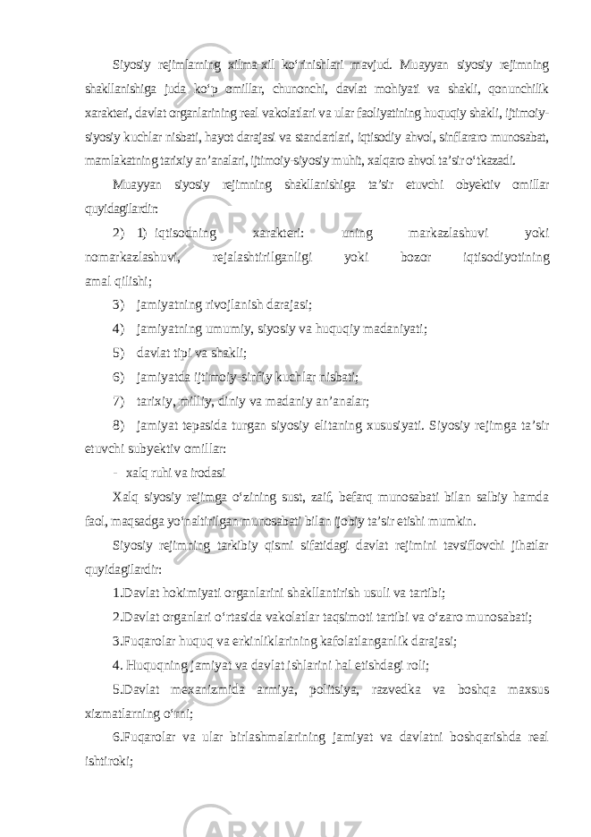 Siyosiy rejimlarning xilma-xil ko‘rinishlari mavjud. Muayyan siyosiy rejimning shakllanishiga juda ko‘p omillar, chunonchi, davlat mohiyati va shakli, qonunchilik xarakteri, davlat organlarining real vakolatlari va ular faoliyatining huquqiy shakli, ijtimoiy- siyosiy kuchlar nisbati, hayot darajasi va standartlari, iqtisodiy ahvol, sinflararo munosabat, mamlakatning tarixiy an’analari, ijtimoiy-siyosiy muhit, xalqaro ahvol ta’sir o‘tkazadi. Muayyan siyosiy rejimning shakllanishiga ta’sir etuvchi obyektiv omillar quyidagilardir: 2) 1) iqtisodning xarakteri: uning markazlashuvi yoki nomarkazlashuvi, rejalashtirilganligi yoki bozor iqtisodiyotining amal qilishi; 3) jamiyatning rivojlanish darajasi; 4) jamiyatning umumiy, siyosiy va huquqiy madaniyati; 5) davlat tipi va shakli; 6) jamiyatda ijtimoiy-sinfiy kuchlar nisbati; 7) tarixiy, milliy, diniy va madaniy an’analar; 8) jamiyat tepasida turgan siyosiy elitaning xususiyati. Siyosiy rejimga ta’sir etuvchi subyektiv omillar: - xalq ruhi va irodasi Xalq siyosiy rejimga o‘zining sust, zaif, befarq munosabati bilan salbiy hamda faol, maqsadga yo‘naltirilgan munosabati bilan ijobiy ta’sir etishi mumkin. Siyosiy rejimning tarkibiy qismi sifatidagi davlat rejimini tavsiflovchi jihatlar quyidagilardir: 1.Davlat hokimiyati organlarini shakllantirish usuli va tartibi; 2.Davlat organlari o‘rtasida vakolatlar taqsimoti tartibi va o‘zaro munosabati; 3.Fuqarolar huquq va erkinliklarining kafolatlanganlik darajasi; 4. Huquqning jamiyat va davlat ishlarini hal etishdagi roli; 5.Davlat mexanizmida armiya, politsiya, razvedka va boshqa maxsus xizmatlarning o‘rni; 6.Fuqarolar va ular birlashmalarining jamiyat va davlatni boshqarishda real ishtiroki; 