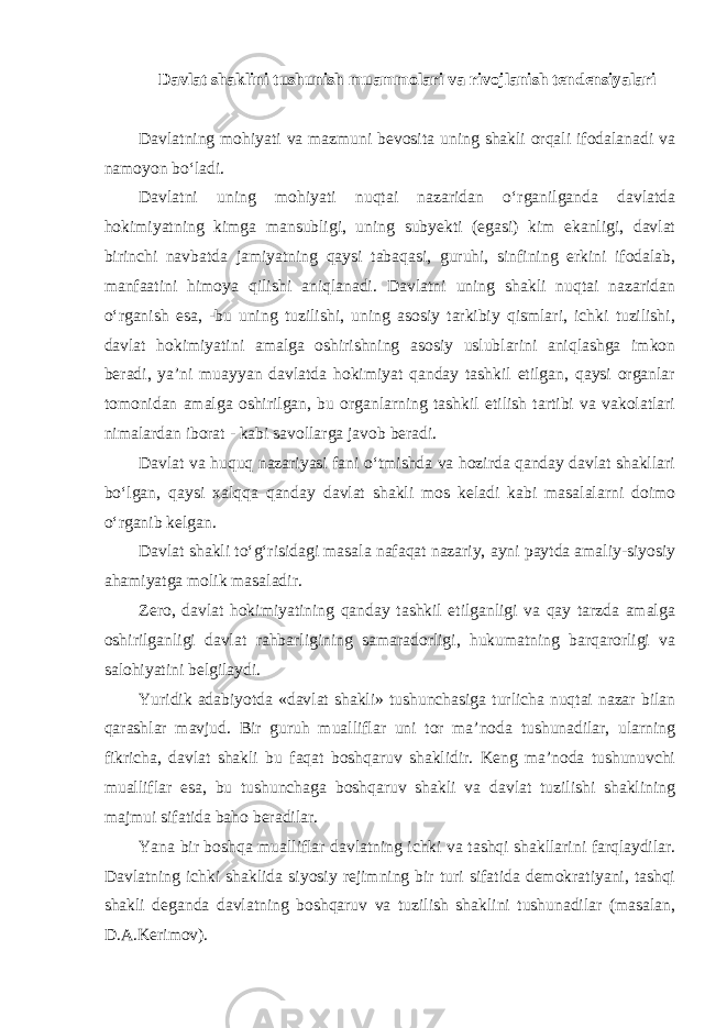 Davlat shaklini tushunish muammolari va rivojlanish tendensiyalari Davlatning mohiyati va mazmuni bevosita uning shakli orqali ifodalanadi va namoyon bo‘ladi. Davlatni uning mohiyati nuqtai nazaridan o‘rganilganda davlatda hokimiyatning kimga mansubligi, uning subyekti (egasi) kim ekanligi, davlat birinchi navbatda jamiyatning qaysi tabaqasi, guruhi, sinfining erkini ifodalab, manfaatini himoya qilishi aniqlanadi. Davlatni uning shakli nuqtai nazaridan o‘rganish esa, -bu uning tuzilishi, uning asosiy tarkibiy qismlari, ichki tuzilishi, davlat hokimiyatini amalga oshirishning asosiy uslublarini aniqlashga imkon beradi, ya’ni muayyan davlatda hokimiyat qanday tashkil etilgan, qaysi organlar tomonidan amalga oshirilgan, bu organlarning tashkil etilish tartibi va vakolatlari nimalardan iborat - kabi savollarga javob beradi. Davlat va huquq nazariyasi fani o‘tmishda va hozirda qanday davlat shakllari bo‘lgan, qaysi xalqqa qanday davlat shakli mos keladi kabi masalalarni doimo o‘rganib kelgan. Davlat shakli to‘g‘risidagi masala nafaqat nazariy, ayni paytda amaliy-siyosiy ahamiyatga molik masaladir. Zero, davlat hokimiyatining qanday tashkil etilganligi va qay tarzda amalga oshirilganligi davlat rahbarligining samaradorligi, hukumatning barqarorligi va salohiyatini belgilaydi. Yuridik adabiyotda «davlat shakli» tushunchasiga turlicha nuqtai nazar bilan qarashlar mavjud. Bir guruh mualliflar uni tor ma’noda tushunadilar, ularning fikricha, davlat shakli bu faqat boshqaruv shaklidir. Keng ma’noda tushunuvchi mualliflar esa, bu tushunchaga boshqaruv shakli va davlat tuzilishi shaklining majmui sifatida baho beradilar. Yana bir boshqa mualliflar davlatning ichki va tashqi shakllarini farqlaydilar. Davlatning ichki shaklida siyosiy rejimning bir turi sifatida demokratiyani, tashqi shakli deganda davlatning boshqaruv va tuzilish shaklini tushunadilar (masalan, D.A.Kerimov). 