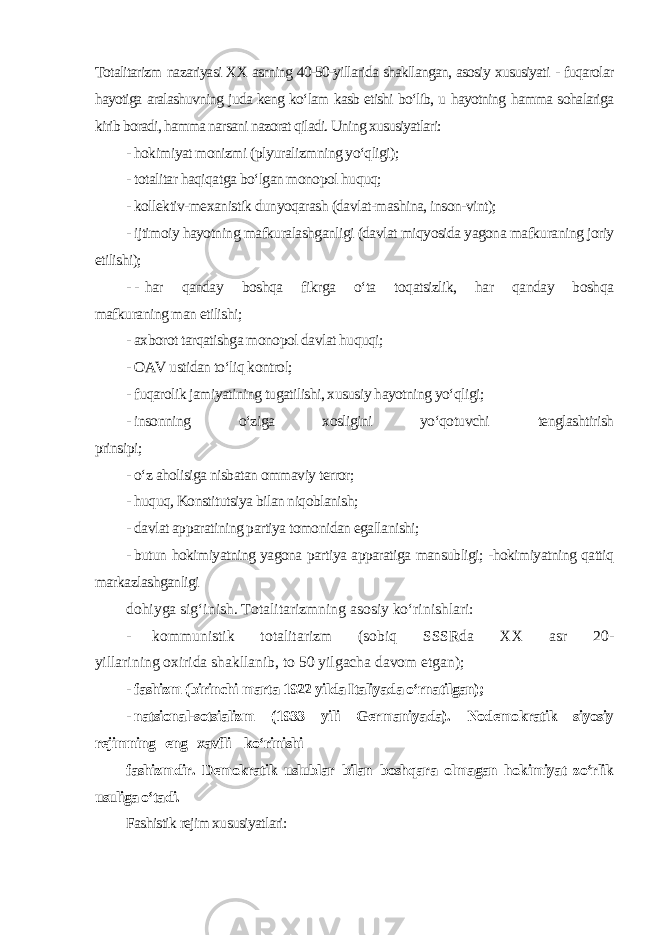 Totalitarizm nazariyasi XX asrning 40-50-yillarida shakllangan, asosiy xususiyati - fuqarolar hayotiga aralashuvning juda keng ko‘lam kasb etishi bo‘lib, u hayotning hamma sohalariga kirib boradi, hamma narsani nazorat qiladi. Uning xususiyatlari: - hokimiyat monizmi (plyuralizmning yo‘qligi); - totalitar haqiqatga bo‘lgan monopol huquq; - kollektiv-mexanistik dunyoqarash (davlat-mashina, inson-vint); - ijtimoiy hayotning mafkuralashganligi (davlat miqyosida yagona mafkuraning joriy etilishi); - - har qanday boshqa fikrga o‘ta toqatsizlik, har qanday boshqa mafkuraning man etilishi; - axborot tarqatishga monopol davlat huquqi; - OAV ustidan to‘liq kontrol; - fuqarolik jamiyatining tugatilishi, xususiy hayotning yo‘qligi; - insonning o‘ziga xosligini yo‘qotuvchi tenglashtirish prinsipi; - o‘z aholisiga nisbatan ommaviy terror; - huquq, Konstitutsiya bilan niqoblanish; - davlat apparatining partiya tomonidan egallanishi; - butun hokimiyatning yagona partiya apparatiga mansubligi; -hokimiyatning qattiq markazlashganligi dohiyga sig‘inish. Totalitarizmning asosiy ko‘rinishlari: - kommunistik totalitarizm (sobiq SSSRda XX asr 20- yillarining oxirida shakllanib, to 50 yilgacha davom etgan); - fashizm (birinchi marta 1922 yilda Italiyada o‘rnatilgan); - natsional-sotsializm (1933 yili Germaniyada). Nodemokratik siyosiy rejimning eng xavfli ko‘rinishi fashizmdir. Demokratik uslublar bilan boshqara olmagan hokimiyat zo‘rlik usuliga o‘tadi. Fashistik rejim xususiyatlari: 