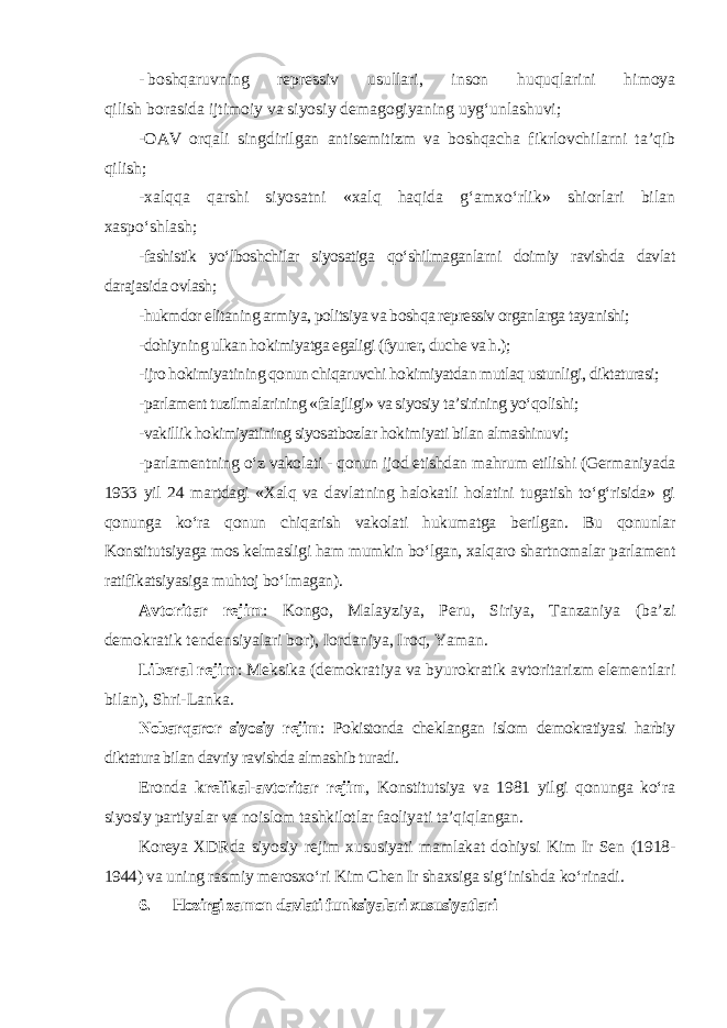 - boshqaruvning repressiv usullari, inson huquqlarini himoya qilish borasida ijtimoiy va siyosiy demagogiyaning uyg‘unlashuvi; -OAV orqali singdirilgan antisemitizm va boshqacha fikrlovchilarni ta’qib qilish; -xalqqa qarshi siyosatni «xalq haqida g‘amxo‘rlik» shiorlari bilan xaspo‘shlash; -fashistik yo‘lboshchilar siyosatiga qo‘shilmaganlarni doimiy ravishda davlat darajasida ovlash; -hukmdor elitaning armiya, politsiya va boshqa repressiv organlarga tayanishi; -dohiyning ulkan hokimiyatga egaligi (fyurer, duche va h.); -ijro hokimiyatining qonun chiqaruvchi hokimiyatdan mutlaq ustunligi, diktaturasi; -parlament tuzilmalarining «falajligi» va siyosiy ta’sirining yo‘qolishi; -vakillik hokimiyatining siyosatbozlar hokimiyati bilan almashinuvi; -parlamentning o‘z vakolati - qonun ijod etishdan mahrum etilishi (Germaniyada 1933 yil 24 martdagi «Xalq va davlatning halokatli holatini tugatish to‘g‘risida» gi qonunga ko‘ra qonun chiqarish vakolati hukumatga berilgan. Bu qonunlar Konstitutsiyaga mos kelmasligi ham mumkin bo‘lgan, xalqaro shartnomalar parlament ratifikatsiyasiga muhtoj bo‘lmagan). Avtoritar rejim : Kongo, Malayziya, Peru, Siriya, Tanzaniya (ba’zi demokratik tendensiyalari bor), Iordaniya, Iroq, Yaman. Liberal rejim : Meksika (demokratiya va byurokratik avtoritarizm elementlari bilan), Shri-Lanka. Nobarqaror siyosiy rejim : Pokistonda cheklangan islom demokratiyasi harbiy diktatura bilan davriy ravishda almashib turadi. Eronda krelikal-avtoritar rejim , Konstitutsiya va 1981 yilgi qonunga ko‘ra siyosiy partiyalar va noislom tashkilotlar faoliyati ta’qiqlangan. Koreya XDRda siyosiy rejim xususiyati mamlakat dohiysi Kim Ir Sen (1918- 1944) va uning rasmiy merosxo‘ri Kim Chen Ir shaxsiga sig‘inishda ko‘rinadi. 6. Hozirgi zamon davlati funksiyalari xususiyatlari 