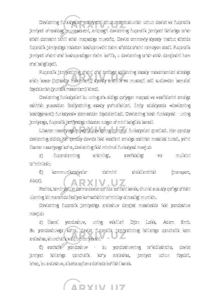 Davlatning funksiyalari mohiyatini chuqurroq tushunish uchun davlat va fuqarolik jamiyati o‘rtasidagi munosabatni, aniqrog‘i davlatning fuqarolik jamiyati ishlariga ta’sir etishi doirasini tahlil etish maqsadga muvofiq. Davlat ommaviy-siyosiy institut sifatida fuqarolik jamiyatiga nisbatan boshqaruvchi tizim sifatida o‘zini namoyon etadi. Fuqarolik jamiyati o‘zini-o‘zi boshqaradigan tizim bo‘lib, u davlatning ta’sir etish darajasini ham o‘zi belgilaydi. Fuqarolik jamiyatining o‘zini o‘zi tartibga solishning asosiy mexanizmlari sirasiga erkin bozor (iqtisodiy mexanizm), siyosiy erkinlik va mustaqil odil sudlovdan bemalol foydalanish (yuridik mexanizm) kiradi. Davlatning funksiyalari bu uning o‘z oldiga qo‘ygan maqsad va vazifalarini amalga oshirish yuzasidan faoliyatining asosiy yo‘nalishlari. Ilmiy adabiyotda «davlatning bosh(general) funksiyasi» atamasidan foydalaniladi. Davlatning bosh funksiyasi - uning jamiyatga, fuqarolik jamiyatiga nisbatan tutgan o‘rnini belgilab beradi. Libertar nazariyaga muvofiq davlatning minimal funksiyalari ajratiladi. Har qanday davlatning oldida har qanday davrda ikki vazifani amalga oshirish masalasi turadi, ya’ni libertar nazariyaga ko‘ra, davlatning ikki minimal funksiyasi mavjud: а ) fuqarolarning erkinligi, xavfsizligi va mulkini ta’minlash; б ) kommunikatsiyalar tizimini shakllantirish (transport, aloqa). Pochta, temir yo‘llar doimo davlat qo‘lida bo‘lishi kerak, chunki xususiy qo‘lga o‘tishi ularning bir maromda faoliyat ko‘rsatishini ta’minlay olmasligi mumkin. Davlatning fuqarolik jamiyatiga aralashuv darajasi masalasida ikki yondoshuv mavjud: а ) liberal yondoshuv, uning vakillari Djon Lokk, Adam Smit. Bu yondoshuvga ko‘ra, davlat fuqarolik jamiyatining ishlariga qanchalik kam aralashsa, shunchalik xalq uchun yaxshi. б ) etatistik yondoshuv - bu yondoshuvning ta’kidlashicha, davlat jamiyat ishlariga qanchalik ko‘p aralashsa, jamiyat uchun foydali, biroq, bu aralashuv, albatta oqilona doirada bo‘lishi kerak. 