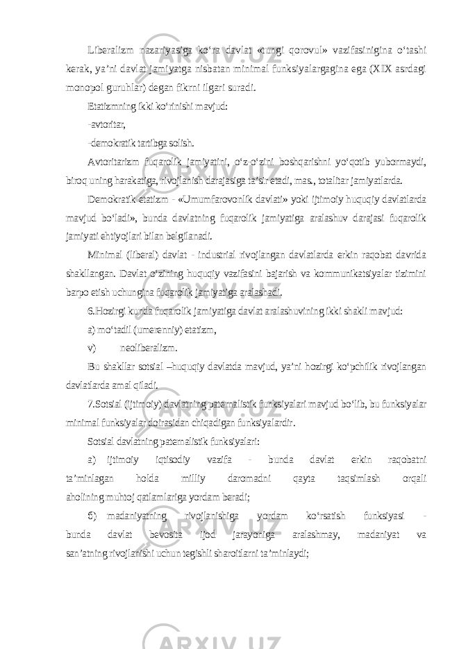 Liberalizm nazariyasiga ko‘ra davlat «tungi qorovul» vazifasinigina o‘tashi kerak, ya’ni davlat jamiyatga nisbatan minimal funksiyalargagina ega (XIX asrdagi monopol guruhlar) degan fikrni ilgari suradi . Etatizmning ikki ko‘rinishi mavjud: -avtoritar, -demokratik tartibga solish . Avtoritarizm fuqarolik jamiyatini, o‘z-o‘zini boshqarishni yo‘qotib yubormaydi, biroq uning harakatiga, rivojlanish darajasiga ta’sir etadi, mas., totalitar jamiyatlarda. Demokratik etatizm - «Umumfarovonlik davlati» yoki ijtimoiy huquqiy davlatlarda mavjud bo‘ladi», bunda davlatning fuqarolik jamiyatiga aralashuv darajasi fuqarolik jamiyati ehtiyojlari bilan belgilanadi. Minimal (liberal) davlat - industrial rivojlangan davlatlarda erkin raqobat davrida shakllangan. Davlat o‘zining huquqiy vazifasini bajarish va kommunikatsiyalar tizimini barpo etish uchungina fuqarolik jamiyatiga aralashadi. 6.Hozirgi kunda fuqarolik jamiyatiga davlat aralashuvining ikki shakli mavjud: a) mo‘tadil (umerenniy) etatizm, v) neoliberalizm. Bu shakllar sotsial –huquqiy davlatda mavjud, ya’ni hozirgi ko‘pchilik rivojlangan davlatlarda amal qiladi. 7.Sotsial (ijtimoiy) davlatning paternalistik funksiyalari mavjud bo‘lib, bu funksiyalar minimal funksiyalar doirasidan chiqadigan funksiyalardir . Sotsial davlatning paternalistik funksiyalari: а ) ijtimoiy iqtisodiy vazifa - bunda davlat erkin raqobatni ta’minlagan holda milliy daromadni qayta taqsimlash orqali aholining muhtoj qatlamlariga yordam beradi; б ) madaniyatning rivojlanishiga yordam ko‘rsatish funksiyasi - bunda davlat bevosita ijod jarayoniga aralashmay, madaniyat va san’atning rivojlanishi uchun tegishli sharoitlarni ta’minlaydi; 