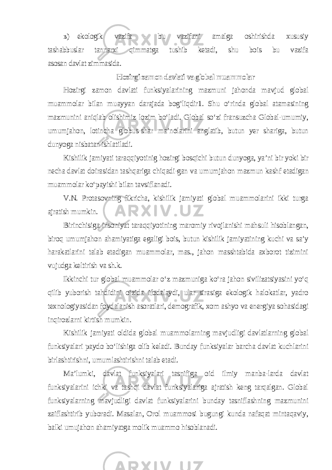 в ) ekologik vazifa - bu vazifani amalga oshirishda xususiy tashabbuslar tannarxi qimmatga tushib ketadi, shu bois bu vazifa asosan davlat zimmasida . Hozirgi zamon davlati va global muammolar Hozirgi zamon davlati funksiyalarining mazmuni jahonda mavjud global muammolar bilan muayyan darajada bog‘liqdir1. Shu o‘rinda global atamasining mazmunini aniqlab olishimiz lozim bo‘ladi. Global so‘zi fransuzcha Global-umumiy, umumjahon, lotincha globus-shar ma’nolarini anglatib, butun yer shariga, butun dunyoga nisbatan ishlatiladi. Kishilik jamiyati taraqqiyotinig hozirgi bosqichi butun dunyoga, ya’ni bir yoki bir necha davlat doirasidan tashqariga chiqadi-gan va umumjahon mazmun kashf etadigan muammolar ko‘payishi bilan tavsiflanadi. V.N. Protasovning fikricha, kishilik jamiyati global muammolarini ikki turga ajratish mumkin. Birinchisiga insoniyat taraqqiyotining maromiy rivojlanishi mahsuli hisoblangan, biroq umumjahon ahamiyatiga egaligi bois, butun kishilik jamiyatining kuchi va sa’y harakatlarini talab etadigan muammolar, mas., jahon masshtabida axborot tizimini vujudga keltirish va sh.k. Ikkinchi tur global muammolar o‘z mazmuniga ko‘ra jahon sivilizatsiyasini yo‘q qilib yuborish tahdidini o‘zida ifodalaydi, ular sirasiga ekologik halokatlar, yadro texnologiyasidan foydalanish asoratlari, demografik, xom ashyo va energiya sohasidagi inqirozlarni kirtish mumkin. Kishilik jamiyati oldida global muammolarning mavjudligi davlatlarning global funksiyalari paydo bo‘lishiga olib keladi. Bunday funksiyalar barcha davlat kuchlarini birlashtirishni, umumlashtirishni talab etadi. Ma’lumki, davlat funksiyalari tasnifiga oid ilmiy manba-larda davlat funksiyalarini ichki va tashqi davlat funksiyalariga ajratish keng tarqalgan. Global funksiyalarning mavjudligi davlat funksiyalarini bunday tasniflashning mazmunini zaiflashtirib yuboradi. Masalan, Orol muammosi bugungi kunda nafaqat mintaqaviy, balki umujahon ahamiyatga molik muammo hisoblanadi. 