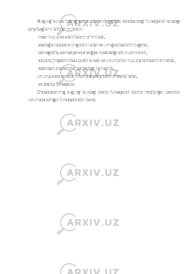 Bugungi kunda hozirgi zamon davlatning global xarakterdagi funksiyalari sirasiga qo‘yidagilarni kiritish mumkin : -inson huquq va erkinliklarni ta’minlash, -ekologik halokatlarning oldini olish va uning oqibatlarini tugatish, -demografik, xomashyo va energiya masalasiga oid muammolari, -xalqaro jinoyatchilikka qarshi kurash va umumjahon huquqiy tartibotini o‘rnatish, -kosmosni o‘zlashtirish sohasidagi hamkorlik, umumplaneta axborot-informatsiyaviy tizimini tashkil etish, -va boshqa funksiyalar. O‘zbekistonning bugungi kundagi davlat funksiyalari barcha rivojlangan davlatlar uchun xos bo‘lgan funksiyalardan iborat. 