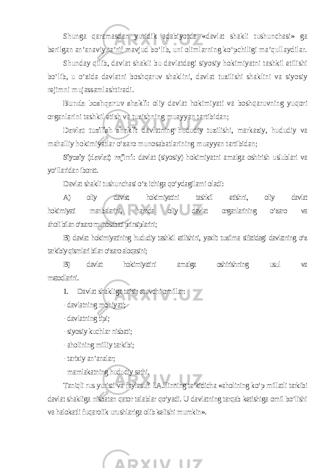 Shunga qaramasdan yuridik adabiyotda «davlat shakli tushunchasi» ga berilgan an’anaviy ta’rif mavjud bo‘lib, uni olimlarning ko‘pchiligi ma’qullaydilar. Shunday qilib, davlat shakli bu davlatdagi siyosiy hokimiyatni tashkil etilishi bo‘lib, u o‘zida davlatni boshqaruv shaklini, davlat tuzilishi shaklini va siyosiy rejimni mujassamlashtiradi . Bunda boshqaruv shakli : oliy davlat hokimiyati va boshqaruvning yuqori organlarini tashkil etish va tuzishning muayyan tartibidan; Davlat tuzilish shakli : davlatning hududiy tuzilishi, markaziy, hududiy va mahalliy hokimiyatlar o‘zaro munosabatlarining muayyan tartibidan ; Siyosiy (davlat) rejimi : davlat (siyosiy) hokimiyatni amalga oshirish uslublari va yo‘llaridan iborat. Davlat shakli tushunchasi o‘z ichiga qo‘ydagilarni oladi: A) oliy davlat hokimiyatini tashkil etishni, oliy davlat hokimiyati manbalarini, hamda oliy davlat organlarining o‘zaro va aholi bilan o‘zaro munosabati prinsiplarini; B) davlat hokimiyatining hududiy tashkil etilishini, yaxlit tuzilma sifatidagi davlatning o‘z tarkibiy qismlari bilan o‘zaro aloqasini; B) davlat hokimiyatini amalga oshirishning usul va metodlarini. 1. Davlat shakliga ta’sir etuvchi omillar: - davlatning mohiyati; - davlatning tipi; - siyosiy kuchlar nisbati; - aholining milliy tarkibi; - tarixiy an’analar; - mamlakatning hududiy sathi. Taniqli rus yuristi va faylasufi I.A.Ilinning ta’kidicha «aholining ko‘p millatli tarkibi davlat shakliga nisbatan qator talablar qo‘yadi. U davlatning tarqab ketishiga omil bo‘lishi va halokatli fuqarolik urushlariga olib kelishi mumkin». 