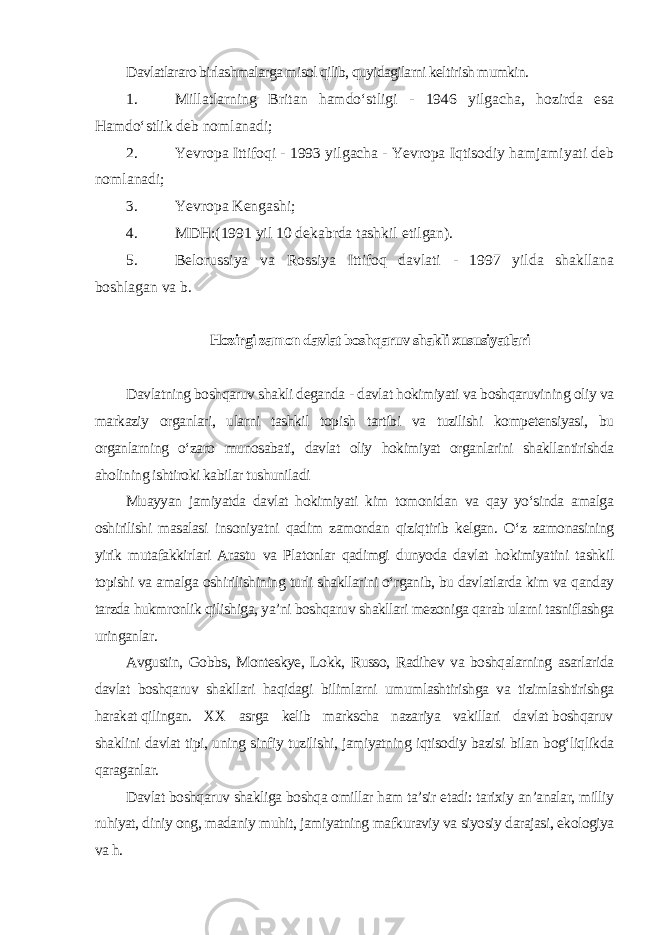 Davlatlararo birlashmalarga misol qilib, quyidagilarni keltirish mumkin. 1. Millatlarning Britan hamdo‘stligi - 1946 yilgacha, hozirda esa Hamdo‘stlik deb nomlanadi; 2. Yevropa Ittifoqi - 1993 yilgacha - Yevropa Iqtisodiy hamjamiyati deb nomlanadi; 3. Yevropa Kengashi; 4. MDH:(1991 yil 10 dekabrda tashkil etilgan). 5. Belorussiya va Rossiya Ittifoq davlati - 1997 yilda shakllana boshlagan va b. Hozirgi zamon davlat boshqaruv shakli xususiyatlari Davlatning boshqaruv shakli deganda - davlat hokimiyati va boshqaruvining oliy va markaziy organlari, ularni tashkil topish tartibi va tuzilishi kompetensiyasi, bu organlarning o‘zaro munosabati, davlat oliy hokimiyat organlarini shakllantirishda aholining ishtiroki kabilar tushuniladi Muayyan jamiyatda davlat hokimiyati kim tomonidan va qay yo‘sinda amalga oshirilishi masalasi insoniyatni qadim zamondan qiziqtirib kelgan. O‘z zamonasining yirik mutafakkirlari Arastu va Platonlar qadimgi dunyoda davlat hokimiyatini tashkil topishi va amalga oshirilishining turli shakllarini o‘rganib, bu davlatlarda kim va qanday tarzda hukmronlik qilishiga, ya’ni boshqaruv shakllari mezoniga qarab ularni tasniflashga uringanlar. Avgustin, Gobbs, Monteskye, Lokk, Russo, Radihev va boshqalarning asarlarida davlat boshqaruv shakllari haqidagi bilimlarni umumlashtirishga va tizimlashtirishga harakat qilingan. XX asrga kelib markscha nazariya vakillari davlat boshqaruv shaklini davlat tipi, uning sinfiy tuzilishi, jamiyatning iqtisodiy bazisi bilan bog‘liqlikda qaraganlar. Davlat boshqaruv shakliga boshqa omillar ham ta’sir etadi: tarixiy an’analar, milliy ruhiyat, diniy ong, madaniy muhit, jamiyatning mafkuraviy va siyosiy darajasi, ekologiya va h. 