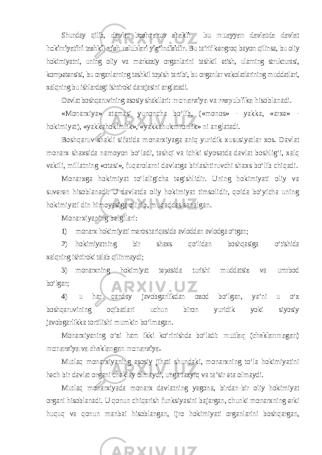 Shunday qilib, davlat boshqaruv shakli - bu muayyan davlatda davlat hokimiyatini tashkil etish uslublari yig‘indisidir . Bu ta’rif kengroq bayon qilinsa, bu oliy hokimiyatni, uning oliy va markaziy organlarini tashkil etish, ularning strukturasi, kompetensisi, bu organlarning tashkil topish tartibi, bu organlar vakolatlarining muddatlari, xalqning bu ishlardagi ishtiroki darajasini anglatadi. Davlat boshqaruvining asosiy shakllari : monarxiya va respublika hisoblanadi. «Monarxiya» atamasi yunoncha bo‘lib, («monos» - yakka, «arxe» - hokimiyat), «yakkahokimlik», «yakkahukmronlik» ni anglatadi. Boshqaruv shakli sifatida monarxiyaga aniq yuridik xususiyatlar xos. Davlat monarx shaxsida namoyon bo‘ladi, tashqi va ichki siyosatda davlat boshlig‘i, xalq vakili, millatning «otasi», fuqarolarni davlatga birlashtiruvchi shaxs bo‘lib chiqadi. Monarxga hokimiyat to‘laligicha tegishlidir. Uning hokimiyati oliy va suveren hisoblanadi. U davlatda oliy hokimiyat timsolidir, qoida bo‘yicha uning hokimiyati din himoyasiga olinib, muqaddas sanalgan. Monarxiyaning belgilari: 1) monarx hokimiyati meros tariqasida avloddan avlodga o‘tgan; 2) hokimiyatning bir shaxs qo‘lidan boshqasiga o‘tishida xalqning ishtiroki talab qilinmaydi; 3) monarxning hokimiyat tepasida turishi muddatsiz va umrbod bo‘lgan; 4) u har qanday javobgarlikdan ozod bo‘lgan, ya’ni u o‘z boshqaruvining oqibatlari uchun biron yuridik yoki siyosiy javobgarlikka tortilishi mumkin bo‘lmagan. Monarxiyaning o‘zi ham ikki ko‘rinishda bo‘ladi: mutlaq (cheklanmagan) monarxiya va cheklangan monarxiya. Mutlaq monarxiyaning asosiy jihati shundaki, monarxning to‘la hokimiyatini hech bir davlat organi cheklay olmaydi, unga tazyiq va ta’sir eta olmaydi. Mutlaq monarxiyada monarx davlatning yagona, birdan-bir oliy hokimiyat organi hisoblanadi. U qonun chiqarish funksiyasini bajargan, chunki monarxning erki huquq va qonun manbai hisoblangan, ijro hokimiyati organlarini boshqargan, 