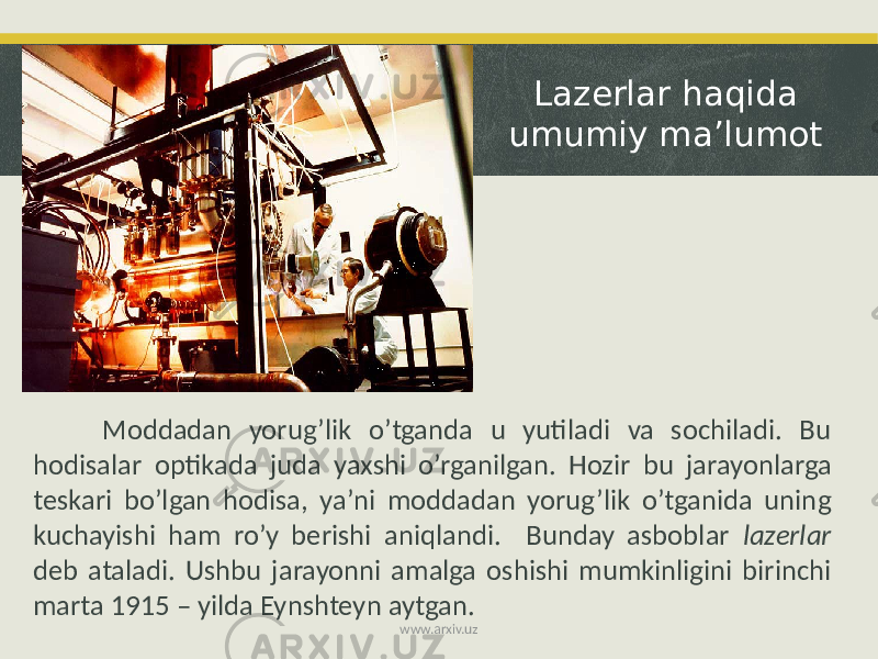 Lazerlar haqida umumiy ma’lumot Moddadan yorug’lik o’tganda u yutiladi va sochiladi. Bu hodisalar optikada juda yaxshi o’rganilgan. Hozir bu jarayonlarga teskari bo’lgan hodisa, ya’ni moddadan yorug’lik o’tganida uning kuchayishi ham ro’y berishi aniqlandi. Bunday asboblar lazerlar deb ataladi. Ushbu jarayonni amalga oshishi mumkinligini birinchi marta 1915 – yilda Eynshteyn aytgan. www.arxiv.uz 