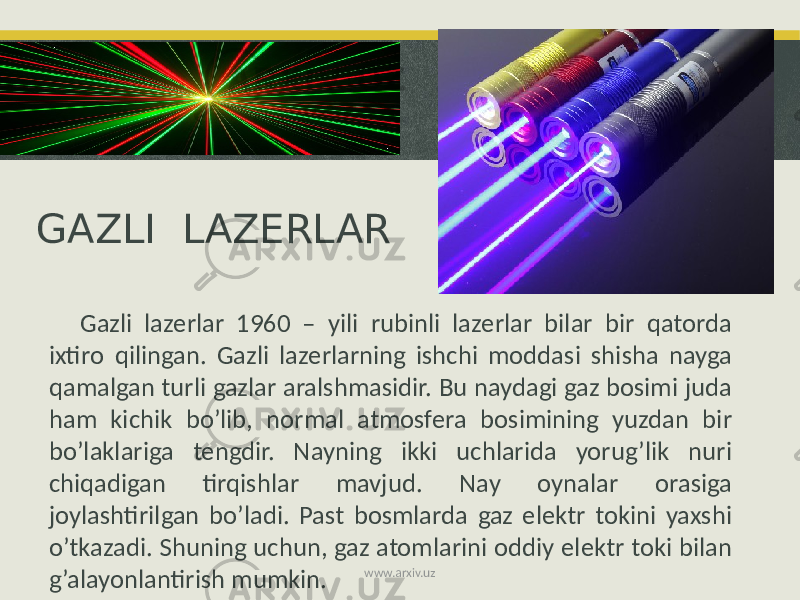 GAZLI LAZERLAR Gazli lazerlar 1960 – yili rubinli lazerlar bilar bir qatorda ixtiro qilingan. Gazli lazerlarning ishchi moddasi shisha nayga qamalgan turli gazlar aralshmasidir. Bu naydagi gaz bosimi juda ham kichik bo’lib, normal atmosfera bosimining yuzdan bir bo’laklariga tengdir. Nayning ikki uchlarida yorug’lik nuri chiqadigan tirqishlar mavjud. Nay oynalar orasiga joylashtirilgan bo’ladi. Past bosmlarda gaz elektr tokini yaxshi o’tkazadi. Shuning uchun, gaz atomlarini oddiy elektr toki bilan g’alayonlantirish mumkin. www.arxiv.uz 