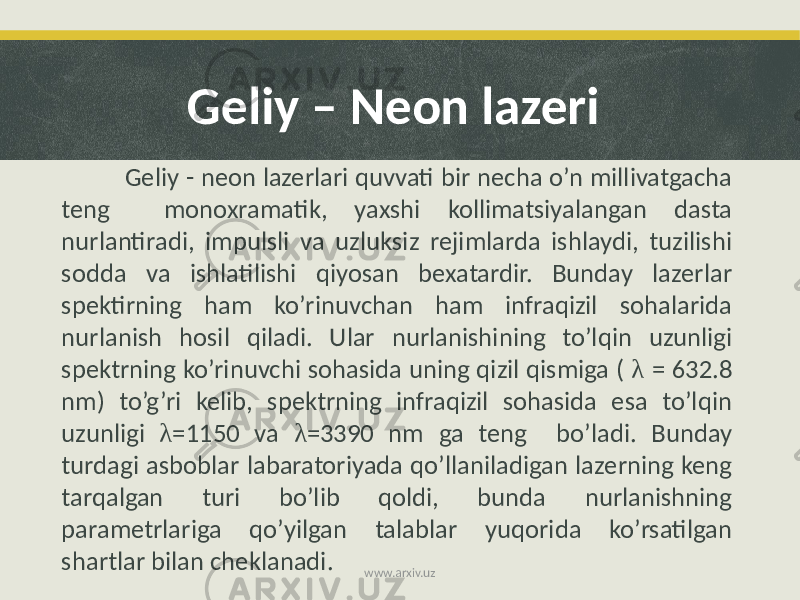 Geliy - neon lazerlari quvvati bir necha o’n millivatgacha teng monoxramatik, yaxshi kollimatsiyalangan dasta nurlantiradi, impulsli va uzluksiz rejimlarda ishlaydi, tuzilishi sodda va ishlatilishi qiyosan bexatardir. Bunday lazerlar spektirning ham ko’rinuvchan ham infraqizil sohalarida nurlanish hosil qiladi. Ular nurlanishining to’lqin uzunligi spektrning ko’rinuvchi sohasida uning qizil qismiga ( λ = 632.8 nm) to’g’ri kelib, spektrning infraqizil sohasida esa to’lqin uzunligi λ =1150 va λ =3390 nm ga teng bo’ladi. Bunday turdagi asboblar labaratoriyada qo’llaniladigan lazerning keng tarqalgan turi bo’lib qoldi, bunda nurlanishning parametrlariga qo’yilgan talablar yuqorida ko’rsatilgan shartlar bilan cheklanadi. Geliy – Neon lazeri www.arxiv.uz 