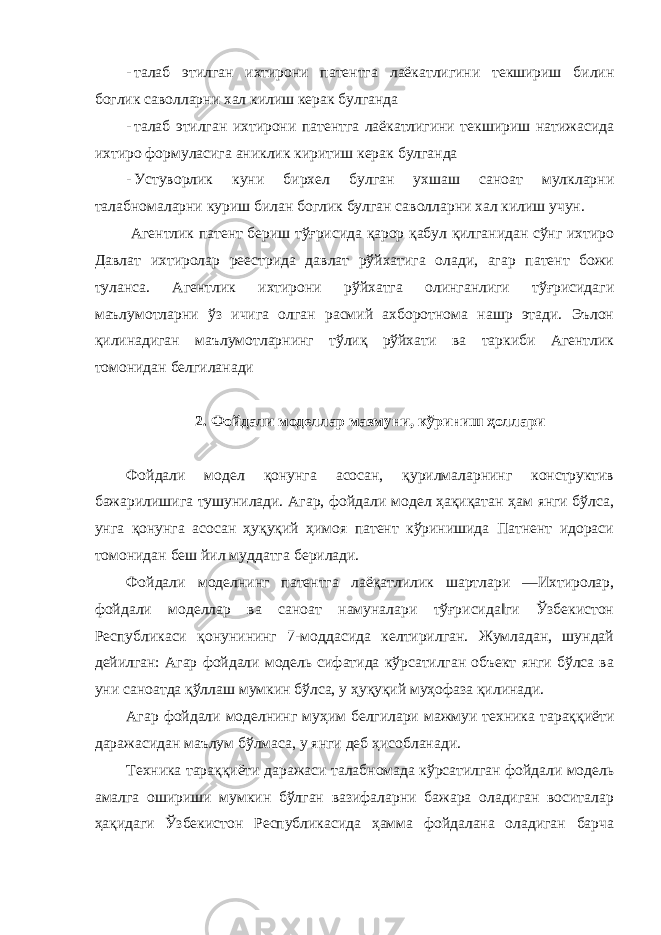 - талаб этилган ихтирони патентга лаёкатлигини текшириш билин боглик саволларни хал килиш керак булганда - талаб этилган ихтирони патентга лаёкатлигини текшириш натижасида ихтиро формуласига аниклик киритиш керак булганда - Устуворлик куни бирхел булган ухшаш саноат мулкларни талабномаларни куриш билан боглик булган саволларни хал килиш учун. Агентлик патент бериш тўғрисида қарор қабул қилганидан сўнг ихтиро Давлат ихтиролар реестрида давлат рўйхатига олади, агар патент божи туланса. Агентлик ихтирони рўйхатга олинганлиги тўғрисидаги маълумотларни ўз ичига олган расмий ахборотнома нашр этади. Эълон қилинадиган маълумотларнинг тўлиқ рўйхати ва таркиби Агентлик томонидан белгиланади 2. Фойдали моделлар мазмуни, кўриниш ҳоллари Фойдали модел қонунга асосан, қурилмаларнинг конструктив бажарилишига тушунилади. Агар, фойдали модел ҳақиқатан ҳам янги бўлса, унга қонунга асосан ҳуқуқий ҳимоя патент кўринишида Патнент идораси томонидан беш йил муддатга берилади. Фойдали моделнинг патентга лаёқатлилик шартлари ―Ихтиролар, фойдали моделлар ва саноат намуналари тўғрисида‖ги Ўзбекистон Республикаси қонунининг 7-моддасида келтирилган. Жумладан, шундай дейилган: Агар фойдали модель сифатида кўрсатилган объект янги бўлса ва уни саноатда қўллаш мумкин бўлса, у ҳуқуқий муҳофаза қилинади. Агар фойдали моделнинг муҳим белгилари мажмуи техника тараққиёти даражасидан маълум бўлмаса, у янги деб ҳисобланади. Техника тараққиёти даражаси талабномада кўрсатилган фойдали модель амалга ошириши мумкин бўлган вазифаларни бажара оладиган воситалар ҳақидаги Ўзбекистон Республикасида ҳамма фойдалана оладиган барча 