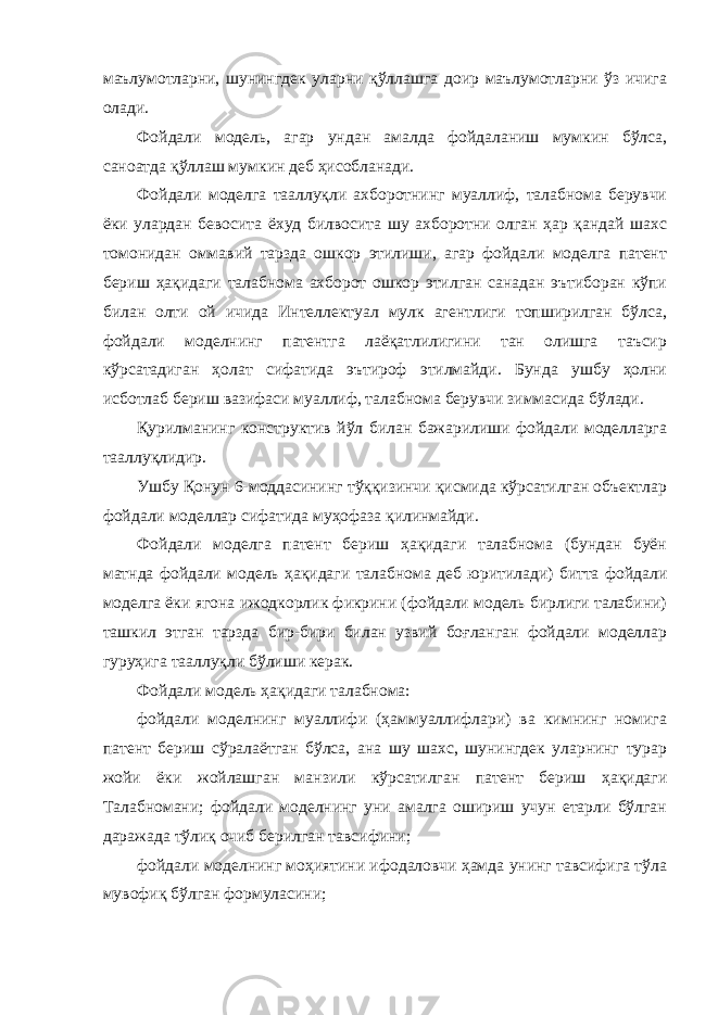 маълумотларни, шунингдек уларни қўллашга доир маълумотларни ўз ичига олади. Фойдали модель, агар ундан амалда фойдаланиш мумкин бўлса, саноатда қўллаш мумкин деб ҳисобланади. Фойдали моделга тааллуқли ахборотнинг муаллиф, талабнома берувчи ёки улардан бевосита ёхуд билвосита шу ахборотни олган ҳар қандай шахс томонидан оммавий тарзда ошкор этилиши, агар фойдали моделга патент бериш ҳақидаги талабнома ахборот ошкор этилган санадан эътиборан кўпи билан олти ой ичида Интеллектуал мулк агентлиги топширилган бўлса, фойдали моделнинг патентга лаёқатлилигини тан олишга таъсир кўрсатадиган ҳолат сифатида эътироф этилмайди. Бунда ушбу ҳолни исботлаб бериш вазифаси муаллиф, талабнома берувчи зиммасида бўлади. Қурилманинг конструктив йўл билан бажарилиши фойдали моделларга тааллуқлидир. Ушбу Қонун 6-моддасининг тўққизинчи қисмида кўрсатилган объектлар фойдали моделлар сифатида муҳофаза қилинмайди. Фойдали моделга патент бериш ҳақидаги талабнома (бундан буён матнда фойдали модель ҳақидаги талабнома деб юритилади) битта фойдали моделга ёки ягона ижодкорлик фикрини (фойдали модель бирлиги талабини) ташкил этган тарзда бир-бири билан узвий боғланган фойдали моделлар гуруҳига тааллуқли бўлиши керак. Фойдали модель ҳақидаги талабнома: фойдали моделнинг муаллифи (ҳаммуаллифлари) ва кимнинг номига патент бериш сўралаётган бўлса, ана шу шахс, шунингдек уларнинг турар жойи ёки жойлашган манзили кўрсатилган патент бериш ҳақидаги Талабномани; фойдали моделнинг уни амалга ошириш учун етарли бўлган даражада тўлиқ очиб берилган тавсифини; фойдали моделнинг моҳиятини ифодаловчи ҳамда унинг тавсифига тўла мувофиқ бўлган формуласини; 