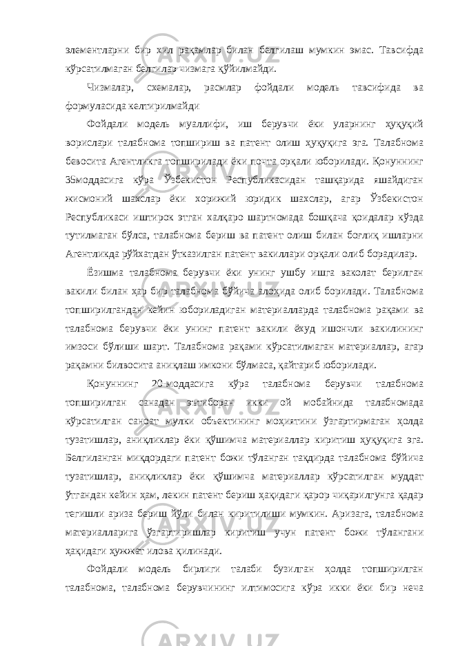 элементлаpни бир хил pақамлаp билан белгилаш мумкин эмас. Тавсифда кўрсатилмаган белгилар чизмага қўйилмайди. Чизмалар, схемалар, расмлар фойдали модель тавсифида ва формуласида келтирилмайди Фойдали модель муаллифи, иш берувчи ёки уларнинг ҳуқуқий ворислари талабнома топшириш ва патент олиш ҳуқуқига эга. Талабнома бевосита Агентликга топширилади ёки почта орқали юборилади. Қонуннинг 35моддасига кўра Ўзбекистон Республикасидан ташқарида яшайдиган жисмоний шахслар ёки хорижий юридик шахслар, агар Ўзбекистон Республикаси иштирок этган халқаро шартномада бошқача қоидалар кўзда тутилмаган бўлса, талабнома бериш ва патент олиш билан боғлиқ ишларни Агентликда рўйхатдан ўтказилган патент вакиллари орқали олиб борадилар. Ёзишма талабнома берувчи ёки унинг ушбу ишга ваколат берилган вакили билан ҳар бир талабнома бўйича алоҳида олиб борилади. Талабнома топширилгандан кейин юбориладиган материалларда талабнома рақами ва талабнома берувчи ёки унинг патент вакили ёхуд ишончли вакилининг имзоси бўлиши шарт. Талабнома рақами кўрсатилмаган материаллар, агар рақамни билвосита аниқлаш имкони бўлмаса, қайтариб юборилади. Қонуннинг 20-моддасига кўра талабнома берувчи талабнома топширилган санадан эътиборан икки ой мобайнида талабномада кўрсатилган саноат мулки объектининг моҳиятини ўзгартирмаган ҳолда тузатишлар, аниқликлар ёки қўшимча материаллар киритиш ҳуқуқига эга. Белгиланган миқдордаги патент божи тўланган тақдирда талабнома бўйича тузатишлар, аниқликлар ёки қўшимча материаллар кўрсатилган муддат ўтгандан кейин ҳам, лекин патент бериш ҳақидаги қарор чиқарилгунга қадар тегишли ариза бериш йўли билан киритилиши мумкин. Аризага, талабнома материалларига ўзгартиришлар киритиш учун патент божи тўлангани ҳақидаги ҳужжат илова қилинади. Фойдали модель бирлиги талаби бузилган ҳолда топширилган талабнома, талабнома берувчининг илтимосига кўра икки ёки бир неча 