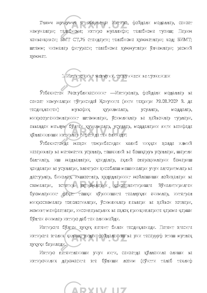 Таянч тушунча и иборалар: Ихтиро, фойдали моделлар, саноат намуналари; талабнома; ихтиро муаллифи; талабнома тузиш; Париж конвенцияси; БМТ СТ,25 стандарти; талабнома ҳужжатлари; код; БИМТ; штамм; чизмалар фигураси; талабнома ҳужжутлари ўлчамлари; расмий ҳужжат. 1. Ихтиронинг мазмуни, тушунчаси ва тузилиши Ўзбекистон Республикасининг ―Ихтиролар, фойдали моделлар ва саноат намуналари тўғрисида‖ Қонунига (янги таҳрири 29.08.2002 й. да тасдиқланган) мувофиқ қурилмалар, усуллар, моддалар, микроорганизмларнинг штаммлари, ўсимликлар ва ҳайвонлар турлари, аввалдан маълум бўлган қурилмалар, усуллар, моддаларни янги вазифада қўлланилиши ихтирлар сифатида тан олинади. Ўзбекистонда жаҳон тажрибасидан келиб чиққан ҳолда илмий назариялар ва математик усуллар, ташкилий ва бошқарув усуллари, шартли белгилар, иш жадваллари, қоидалар, ақлий операцияларни бажариш қоидалари ва усуллари, электрон ҳисоблаш машиналари учун алгоритмлар ва дастурлар, бинолар, иншоотлар, ҳудудларнинг жойлашиши лойиҳалари ва схемалари, эстетик эҳтиёжларни қаноатлантиришга йўналитирилган буюмларнинг фақат ташқи кўринишига тааллуқли ечимлар, интеграл микросхемалар топологиялари, ўсимликлар павлари ва ҳайвон зотлари, жамият манфаатлари, инсонпарварлик ва аҳлоқ принципларига қарама-қарши бўлган ечимлар ихтиро деб тан олинмайди. Ихтирога бўлган ҳуқуқ патент билан тасдиқланади. Патент эгасига ихтирога эгалик қилиш, ундан фойдаланиш ва уни тасарруф этиш мутлақ ҳуқуқи берилади. Ихтиро патентланиши учун янги, саноатда қўлланила олиши ва ихтирочилик даражасига эга бўлиши лозим (сўнгги талаб таклиф 