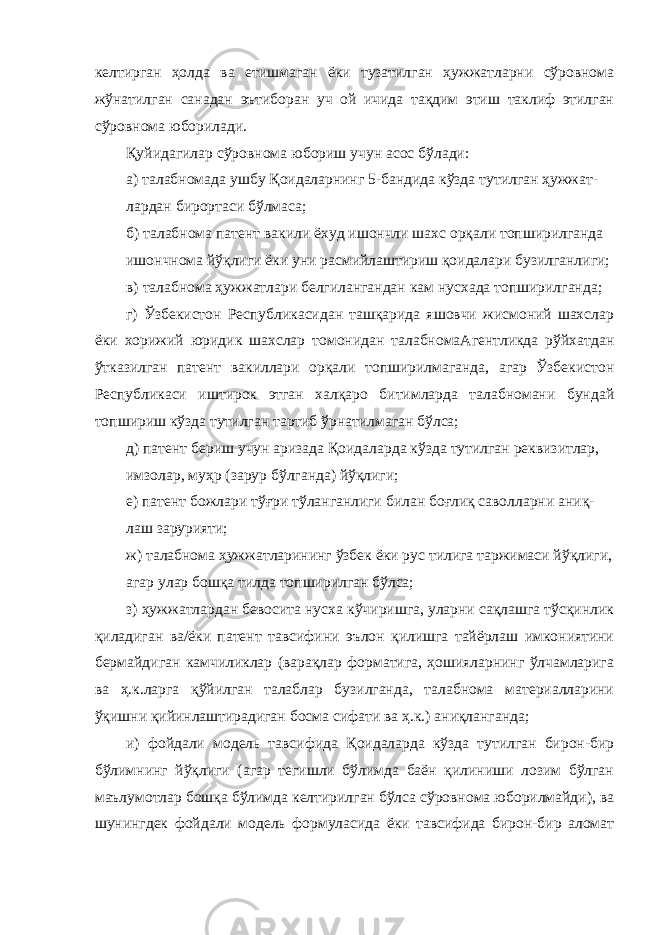 келтирган ҳолда ва етишмаган ёки тузатилган ҳужжатларни сўровнома жўнатилган санадан эътиборан уч ой ичида тақдим этиш таклиф этилган сўровнома юборилади. Қуйидагилар сўровнома юбориш учун асос бўлади: а) талабномада ушбу Қоидаларнинг 5-бандида кўзда тутилган ҳужжат- лардан бирортаси бўлмаса; б) талабнома патент вакили ёхуд ишончли шахс орқали топширилганда ишончнома йўқлиги ёки уни расмийлаштириш қоидалари бузилганлиги; в) талабнома ҳужжатлари белгилангандан кам нусхада топширилганда; г) Ўзбекистон Республикасидан ташқарида яшовчи жисмоний шахслар ёки хорижий юридик шахслар томонидан талабномаАгентликда рўйхатдан ўтказилган патент вакиллари орқали топширилмаганда, агар Ўзбекистон Республикаси иштирок этган халқаро битимларда талабномани бундай топшириш кўзда тутилган тартиб ўрнатилмаган бўлса; д) патент бериш учун аризада Қоидаларда кўзда тутилган реквизитлар, имзолар, муҳр (зарур бўлганда) йўқлиги; е) патент божлари тўғри тўланганлиги билан боғлиқ саволларни аниқ- лаш зарурияти; ж) талабнома ҳужжатларининг ўзбек ёки рус тилига таржимаси йўқлиги, агар улар бошқа тилда топширилган бўлса; з) ҳужжатлардан бевосита нусха кўчиришга, уларни сақлашга тўсқинлик қиладиган ва/ёки патент тавсифини эълон қилишга тайёрлаш имкониятини бермайдиган камчиликлар (варақлар форматига, ҳошияларнинг ўлчамларига ва ҳ.к.ларга қўйилган талаблар бузилганда, талабнома материалларини ўқишни қийинлаштирадиган босма сифати ва ҳ.к.) аниқланганда; и) фойдали модель тавсифида Қоидаларда кўзда тутилган бирон-бир бўлимнинг йўқлиги (агар тегишли бўлимда баён қилиниши лозим бўлган маълумотлар бошқа бўлимда келтирилган бўлса сўровнома юборилмайди), ва шунингдек фойдали модель формуласида ёки тавсифида бирон-бир аломат 