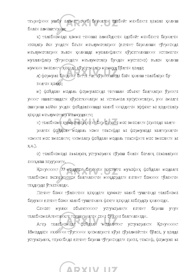 таърифини ушбу аломат очиб берилган адабиёт манбаига ҳавола қилиш билан алмаштириш; к) талабномада ҳамма таниша олмайдиган адабиёт манбаига берилган изоҳлар ёки ундаги баъзи маълумотларни (патент берилиши тўғрисида маълумотларни эълон қилишда муаллифлиги кўрсатилишини истамаган муаллифлар тўғрисидаги маълумотлар бундан мустасно) эълон қилиш мумкин эмаслиги ҳақида кўрсатмалар мавжуд бўлган ҳолда; л) формула бандини битта гап кўринишида баён қилиш талаблари бу- зилган ҳолда; м) фойдали модель формуласида тегишли объект белгилари ўрнига унинг ишлатишдаги кўрсаткичлари ва истеъмол хусусиятлари, уни амалга ошириш ва/ёки ундан фойдаланишда келиб чиқадиган эффект ва ҳодисалар ҳақида маълумотлар мавжудлиги; н) талабнома ҳужжатларининг бир-бирига мос эмаслиги (аризада келти- рилган фойдали модель номи тавсифда ва формулада келтирилган номига мос эмаслиги; чизмалар фойдали модель тавсифига мос эмаслиги ва ҳ.к.). о) талабномада аввалроқ устуворлик сўраш билан боғлиқ саволларни аниқлаш зарурияти. Қонуннинг 22-моддаси биринчи қисимга мувофиқ фойдали моделга талабнома экспертизаси белгиланган миқдордаги патент божини тўланган тақдирда ўтказилади. Патент божи тўлангани ҳақидаги ҳужжат келиб тушганда талабнома берувчи патент божи келиб тушганлик факти ҳақида хабардор қилинади. Саноат мулки объектининг устуворлиги патент бериш учун талабномаАгентликга топширилган сана бўйича белгиланади. Агар талабномада фойдали моделнинг устуворлиги Қонуннинг 18моддаси иккинчи-тўртинчи қисмларига кўра сўралмаётган бўлса, у ҳолда устуворлик, таркибида патент бериш тўғрисидаги ариза, тавсиф, формула ва 