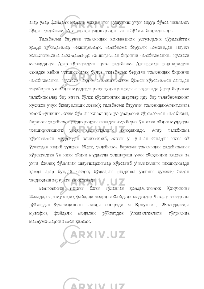 агар улар фойдали модель моҳиятини тушуниш учун зарур бўлса чизмалар бўлган талабнома Агентликга топширилган сана бўйича белгиланади. Талабнома берувчи томонидан конвенцион устуворлик сўралаётган ҳолда қуйидагилар текширилади: талабнома берувчи томонидан Париж конвенциясига аъзо-давлатда топширилган биринчи талабноманинг нусхаси мавжудлиги. Агар кўрсатилган нусха талабнома Агентликга топширилган санадан кейин топширилган бўлса, талабнома берувчи томонидан биринчи талабноманинг нусхаси тақдим этилиши лозим бўлган кўрсатилган санадан эътиборан уч ойлик муддатга риоя қилинганлиги аниқланади (агар биринчи талабномалар бир нечта бўлса кўрсатилган шартлар ҳар бир талабноманинг нусхаси учун бажарилиши лозим); талабнома берувчи томониданАгентликга келиб тушиши лозим бўлган конвенция устуворлиги сўралаётган талабнома, биринчи талабнома топширилган санадан эътиборан ўн икки ойлик муддатда топширилишига риоя қилинганлиги аниқланади. Агар талабнома кўрсатилган муддатдан кечиктириб, лекин у тугаган санадан икки ой ўтмасдан келиб тушган бўлса, талабнома берувчи томонидан талабномани кўрсатилган ўн икки ойлик муддатда топшириш учун тўсқинлик қилган ва унга боғлиқ бўлмаган шартшароитлар кўрсатиб ўтилганлиги текширилади ҳамда агар бундай тасдиқ бўлмаган тақдирда уларни ҳужжат билан тасдиқлаш зарурати аниқланади; Белгиланган патент божи тўланган ҳолдаАгентлик Қонуннинг 24моддасига мувофиқ фойдали моделни Фойдали моделлар Давлат реестрида рўйхатдан ўтказилишини амалга оширади ва Қонуннинг 25-моддасига мувофиқ фойдали моделни рўйхатдан ўтказилганлиги тўғрисида маълумотларни эълон қилади. 