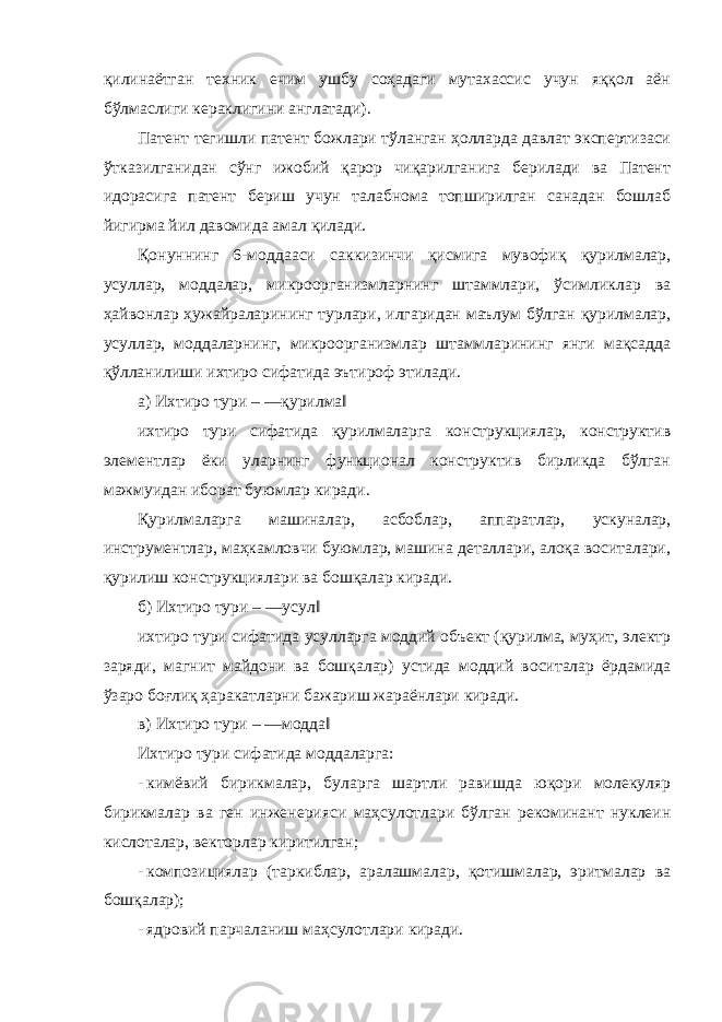 қилинаётган техник ечим ушбу соҳадаги мутахассис учун яққол аён бўлмаслиги кераклигини англатади). Патент тегишли патент божлари тўланган ҳолларда давлат экспертизаси ўтказилганидан сўнг ижобий қарор чиқарилганига берилади ва Патент идорасига патент бериш учун талабнома топширилган санадан бошлаб йигирма йил давомида амал қилади. Қонуннинг 6-моддааси саккизинчи қисмига мувофиқ қурилмалар, усуллар, моддалар, микроорганизмларнинг штаммлари, ўсимликлар ва ҳайвонлар ҳужайраларининг турлари, илгаридан маълум бўлган қурилмалар, усуллар, моддаларнинг, микроорганизмлар штаммларининг янги мақсадда қўлланилиши ихтиро сифатида эътироф этилади. а) Ихтиро тури – ―қурилма‖ ихтиро тури сифатида қурилмаларга конструкциялар, конструктив элементлар ёки уларнинг функционал конструктив бирликда бўлган мажмуидан иборат буюмлар киради. Қурилмаларга машиналар, асбоблар, аппаратлар, ускуналар, инструментлар, маҳкамловчи буюмлар, машина деталлари, алоқа воситалари, қурилиш конструкциялари ва бошқалар киради. б) Ихтиро тури – ―усул‖ ихтиро тури сифатида усулларга моддий объект (қурилма, муҳит, электр заряди, магнит майдони ва бошқалар) устида моддий воситалар ёрдамида ўзаро боғлиқ ҳаракатларни бажариш жараёнлари киради. в) Ихтиро тури – ―модда‖ Ихтиро тури сифатида моддаларга: - кимёвий бирикмалар, буларга шартли равишда юқори молекуляр бирикмалар ва ген инженерияси маҳсулотлари бўлган рекоминант нуклеин кислоталар, векторлар киритилган; - композициялар (таркиблар, аралашмалар, қотишмалар, эритмалар ва бошқалар); - ядровий парчаланиш маҳсулотлари киради. 