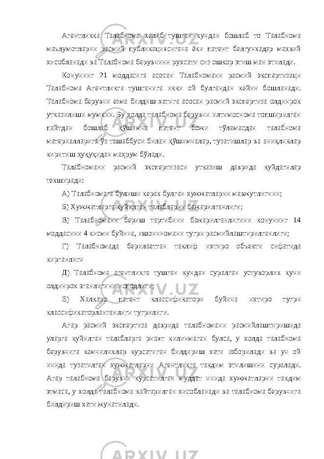 Агентликка Талабнома келиб тушган кундан бошлаб то Талабнома маълумотларни расмий публикациясигача ёки патент белгункадар махвий хисобланади ва Талабнома берувчини рухсати сиз ошкор этиш ман этилади. Конунинг 21 моддасига асосан Талабномани расмий экспертизаци Талабнома Агентликга тушганига икки ой булгандан кейин бошланади. Талабнома берувчи езма билдиш хатига асосан расмий экспертиза олдинрок утказилиши мумкин. Бу ҳолда талабнома берувчи илтимоснома топширилган пайтдан бошлаб қўшимча патент божи тўламасдан талабнома материалларига ўз ташаббуси билан қўшимчалар, тузатишлар ва аниқликлар киритиш ҳуқуқидан маҳрум бўлади. Талабномани расмий экспертизаси утказиш даврида куйдагилар текширади: А) Талабномага булиши керак булган хужжатларни мавжутлигини; Б) Хужжатларга куйилган талабларни бажарилганлиги; В) Талабномани бериш тартибини бажарилганлигини конунинг 14 моддасини 4 кисми буйича, ишончномани тугри расмийлаштирилганлиги; Г) Талабномада берилаетган таклиф ихтиро объекти сифатида кирганлиги Д) Талабнома агентликга тушган кундан суралган устуворлик куни олдинрок эганлигини исподлиги; Е) Халкаро патент классификатори буйича ихтиро тугри классификаторланганлиги тугрилиги. Агар расмий экспертиза даврида талабномани расмийлаштиришида уларга куйилган талабларга риоят килинмаган булса, у холда талабнома берувчига камчиликлар курсатиган билдириш хати юборилади ва уч ой ичида тузатилган хужжатларни Агентликга такдим этилишини суралади. Агар талабнома берувчи курсатилган муддат ичида хужжатларни такдим этмаса, у холда талабнома кайтарилган хисобланади ва талабнома берувчига билдириш хати жунатилади. 