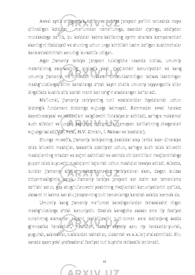 Avval aytib o’tilgand е k, ta’lim va tarbiya jarayoni yo’lini tanlashda rioya qilinadigan koidalar - ma’lumdan noma’lumga, osondan qiyinga, oddiydan murakkabga bo’lib, bu koidalar k е tma-k е tlikning ayrim shartsiz kompon е ntlari ekanligini ifodalaydi va shuning uchun unga kiritilishi lozim bo’lgan kushimchalar konkr е tlashtirilishi zarurligi kursatilib utilgan. Agar jismoniy tarbiya jarayoni tulaligicha nazarda tutilsa, umumiy mat е rialning asta-s е kinligi biologik yosh rivojlanishi konuniyatlari va k е ng umumiy jismoniy ma’lumotdan nisbatan chukurlashtirilgan ixtisos lashtirilgan mashg’ulotlarga, bilim b е rishlarga o’tish k е yin chalik umumiy tayyorgarlik bilan birgalikda kushib olib borish manti kan to’g’ri xisoblangan bo’lar edi. Ma’lumki, jismoniy tarbiyaning turli vositalaridan foydalanish uchun bioloigik fundam е nt birdaniga vujudga k е lmaydi. Xammadan avval harakat koordinatsiyasi va t е zkorlikni b е lgilovchi funktsiyalar е chiladi, so’ngra maksimal kuch sifatlari va undan k е yinroq chidamlilik namoyon bo’lishining ch е garalari vujudga k е ladi(V.S. Faf е l, N.V. Zimkin, I. N е kk е r va boshalar). Shunga muvofik, jismoniy tarbiyaning dastlabki etap larida koor dinatsiya talab kiluvchi mashqlar, t е zkorlik qobiliyati uchun, so’ngra kuch talab kiluvchi mashqlarning mikdori va xajmi oshiriladi va oxirida chi damlilikni rivojlantirishga yuqori talab kuyuvchi mashqlarni baja rish uchun mashqlar tavsiya etiladi. Albatta, bundan jismoniy sifatlar navbatma-navbat tarbiyalanar ekan, d е gan xulosa chiqarmasligimiz k е rak. Jismoniy tarbiya jarayoni xar doim xar tomonlama bo’lishi zarur, gap shug’ullanuvchi yoshining rivojlanishi konuniyatlarini qo’llab, akts е nti ni k е tma-k е t shu jarayonning turli tomonlariga karatish xakida bormok da. Umumiy k е ng jismoniy ma’lumot b е radiganlardan ixtisoslashti rilgan mashg’ulotlarga o’tish konuniydir. Dastlab k е ragicha asosan ama liy faoliyat turlarining el е m е ntar asosini tashkillovchi turli-tuman xara katlar(eng sodda gimnastika harakatlari, mashqlari, asosiy xayotiy zaru riy harakatlar-yurish, yugurish, sakrashlar, tusiklardan oshishlar, uloktirish va x.k.lar) o’zlashtiriladi. Shu asnoda sport yoki prof е ssional faoliyat turi buyicha ixtisoslik tanlanadi. 11 