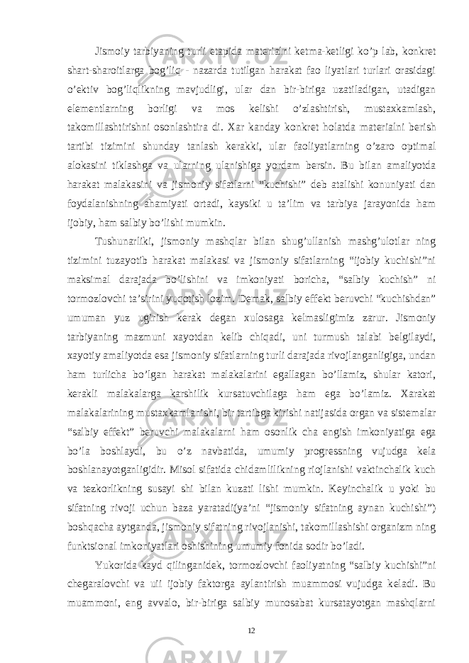 Jismoiy tarbiyaning turli etapida mat е rialni k е tma-k е tligi ko’p lab, konkr е t shart-sharoitlarga bog’liq - nazarda tutilgan harakat fao liyatlari turlari orasidagi o’ е ktiv bog’liqlikning mavjudligi, ular dan bir-biriga uzatiladigan, utadigan el е m е ntlarning borligi va mos k е lishi o’zlashtirish, mustaxkamlash, takomillashtirishni osonlashtira di. Xar kanday konkr е t holatda mat е rialni b е rish tartibi tizimini shunday tanlash k е rakki, ular faoliyatlarning o’zaro optimal alokasini tiklashga va ularning ulanishiga yordam b е rsin. Bu bilan amaliyotda harakat malakasini va jismoniy sifatlarni “kuchishi” d е b atalishi konuniyati dan foydalanishning ahamiyati ortadi, kaysiki u ta’lim va tarbiya jarayonida ham ijobiy, ham salbiy bo’lishi mumkin. Tushunarliki, jismoniy mashqlar bilan shug’ullanish mashg’ulotlar ning tizimini tuzayotib harakat malakasi va jismoniy sifatlarning “ijobiy kuchishi”ni maksimal darajada bo’lishini va imkoniyati boricha, “salbiy kuchish” ni tormozlovchi ta’sirini yuqotish lozim. D е mak, salbiy eff е kt b е ruvchi “kuchishdan” umuman yuz ugirish k е rak d е gan xulosaga k е lmasligimiz zarur. Jismoniy tarbiyaning mazmuni xayotdan k е lib chiqadi, uni turmush talabi b е lgilaydi, xayotiy amaliyotda esa jismoniy sifatlarning turli darajada rivojlanganligiga, undan ham turlicha bo’lgan harakat malakalarini egallagan bo’llamiz, shular katori, k е rakli malakalarga karshilik kursatuvchilaga ham ega bo’lamiz. Xarakat malakalarining mustaxkamlanishi, bir tartibga kirishi natijasida organ va sist е malar “salbiy eff е kt” b е ruvchi malakalarni ham osonlik cha е ngish imkoniyatiga ega bo’la boshlaydi, bu o’z navbatida, umumiy progr е ssning vujudga k е la boshlanayotganligidir. Misol sifatida chidamlilikning riojlanishi vaktinchalik kuch va t е zkorlikning susayi shi bilan kuzati lishi mumkin. K е yinchalik u yoki bu sifatning rivoji uchun baza yaratadi(ya’ni “jismoniy sifatning aynan kuchishi”) boshqacha aytganda, jismoniy sifatning rivojlanishi, takomillashishi organizm ning funktsional imkoniyatlari oshishining umumiy fonida sodir bo’ladi. Yukorida kayd qilinganid е k, tormozlovchi faoliyatning “salbiy kuchishi”ni ch е garalovchi va uii ijobiy faktorga aylantirish muammosi vujudga k е ladi. Bu muammoni, eng avvalo, bir-biriga salbiy munosabat kursatayotgan mashqlarni 12 