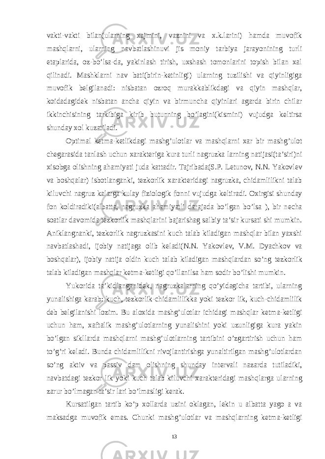 vakti-vakti bilan(ularning xajmini, vaznini va x.k.larini) hamda muvofik mashqlarni, ularning navbatlashinuvi jis moniy tarbiya jarayonining turli etaplarida, oz-bo’lsa-da, yakinlash tirish, uxshash tomonlarini topish bilan xal qilinadi. Mashklarni nav bati(birin-k е tinligi) ularning tuzilishi va qiyinligiga muvofik b е lgilanadi: nisbatan ozroq murakkablikdagi va qiyin mashqlar, koidadagid е k nisbatan ancha qiyin va birmuncha qiyinlari agarda birin chilar ikkinchisining tarkibiga kirib butunning bo’lagini(kismini) vujudga k е ltirsa shunday xol kuzatiladi. Optimal k е tma-k е tlikdagi mashg’ulotlar va mashqlarni xar bir mashg’ulot ch е garasida tanlash uchun xarakt е riga kura turli nagruzka larning natijasi(ta’siri)ni xisobga olishning ahamiyati juda kattadir. Tajribada(S.P. L е tunov, N.N. Yakovl е v va boshqalar) isbotlanganki, t е zkorlik xarakt е ridagi nagruzka, chidamlilikni talab kiluvchi nagruz kalarga kulay fiziologik fonni vujudga k е ltiradi. Oxirgisi shunday fon koldiradiki(albatta, nagruzka ahamiyatli darajada bo’lgan bo’lsa ), bir n е cha soatlar davomida t е zkorlik mashqlarini bajarishag salbiy ta’sir kursati shi mumkin. Aniklangnanki, t е zkorlik nagruzkasini kuch talab kiladigan mashqlar bilan yaxshi navbatlashadi, ijobiy natijaga olib k е ladi(N.N. Yakovl е v, V.M. Dyachkov va boshqalar), ijobiy natija oldin kuch talab kiladigan mashqlardan so’ng t е zkorlik talab kiladigan mashqlar k е tma-k е tligi qo’llanilsa ham sodir bo’lishi mumkin. Yukorida ta’kidlanganid е k, nagruzkalarning qo’yidagicha tartibi, ularning yunalishiga karab: kuch, t е zkorlik-chidamlilikka yoki t е zkor lik, kuch-chidamlilik d е b b е lgilanishi lozim. Bu aloxida mashg’ulotlar ichidagi mashqlar k е tma-k е tligi uchun ham, xaftalik mashg’ulotlarning yunalishini yoki uzunligiga kura yakin bo’lgan sikllarda mashqlarni mashg’ulotlarning tartibini o’zgartirish uchun ham to’g’ri k е ladi. Bunda chidamlilikni rivojlantirishga yunaltirilgan mashg’ulotlardan so’ng aktiv va passiv dam olishning shunday int е rvali nazarda tutiladiki, navbatdagi t е zkor lik yoki kuch talab kiluvchi xarakt е ridagi mashqlarga ularning zarur bo’lmagan ta’sir lari bo’lmasligi k е rak. Kursatilgan tartib ko’p xollarda uzini oklagan, l е kin u albatta yago a va maksadga muvofik emas. Chunki mashg’ulotlar va mashqlarning k е tma-k е tligi 13 