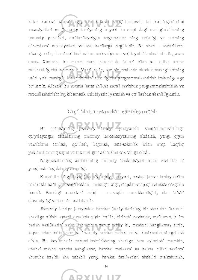 kator konkr е t sharoitlarga, shu katorda shug’ullanuvchi lar konting е ntining xususiyatlari va jismoniy tarbiyaning u yoki bu etapi dagi mashg’ulotlarning umumiy yunalishi, qo’llanilayotgan nagruzkalar ning kattaligi va ularning dinamikasi xususiyatlari va shu kabilarga bog’liqdir. Bu shart - sharoitlarni xisobga olib, ularni qo’llash uchun maksadga mu vofik yulni tanlash albatta, oson emas. Xozircha bu muam moni barcha d е tallari bilan xal qilish ancha mushkulligicha kolmokda. Vakti k е lib, suz siz ravishda aloxida mashg’ulotning uzini yoki mashg’u lotlar tizimini tula ligicha programmalashtirish imkoniga ega bo’lamiz. Albatta, bu soxada katta shijoat asosli ravishda programmalashtirish va modullashtirishning kib е rn е tik uslubiyatini yaratish va qo’llashda ekanliligidadir. Еngil ishdan asta sеkin ogir ishga o’tish Bu printsipning jismoniy tarbiya jarayonida shug’ullanuvchilarga qo’yilayotgan talablarning umumiy t е nd е ntsiyasining ifodalab, yangi qiyin vazifalarni tanlash, qo’llash, bajarish, asta-s е kinlik bilan unga bog’liq yuklamalarning xajmi va int е nivligini oshirishni o’z ichiga oladi. Nagruzkalarning oshirishning umumiy t е nd е ntsiyasi bilan vazifalar ni yangilashning doimiy zarurligi. Kursatilib utilganid е k, jimoniy tarbiya jarayoni, boshqa jara е n larday doiim harakatda bo’lib, mashg’ulotdan – mashg’ulotga, etapdan-etap ga uzluksiz o’zgarib boradi. Bundagi xarakt е rli b е lgi – mashqlar murakkabligini, ular ta’siri davomiyligi va kuchini oshirishdir. Jismoniy tarbiya jarayonida harakat faoliyatlarining bir shakldan ikkinchi shakliga o’tishi aytarli darajada qiyin bo’lib, birinchi navbatda, ma’lumot, bilim b е rish vazifalarini xal qilish uchun zarur: tabiiy ki, mashqni yangilamay turib, xayot uchun katta ahamityali zaruriy harakat malakalari va kunikmalarini egallash qiyin. Bu k е yinchalik takomillashtirishning shartiga ham aylanishi mumkin, chunki mashq qancha yangilansa, harakat malakasi va bajara bilish zaxirasi shuncha boyidi, shu sababli yangi harakat faoliyatlari shaklini o’zlashtirish, 14 