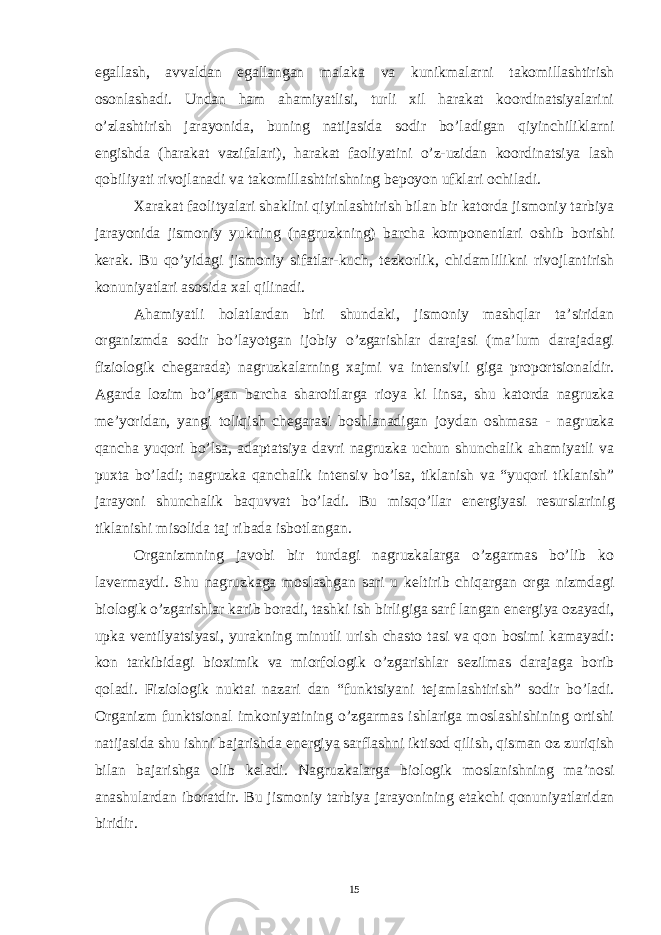 egallash, avvaldan egallangan malaka va kunikmalarni takomillashtirish osonlashadi. Undan ham ahamiyatlisi, turli xil harakat koordinatsiyalarini o’zlashtirish jarayonida, buning natijasida sodir bo’ladigan qiyinchiliklarni е ngishda (harakat vazifalari), harakat faoliyatini o’z-uzidan koordinatsiya lash qobiliyati rivojlanadi va takomillashtirishning b е poyon ufklari ochiladi. Xarakat faolityalari shaklini qiyinlashtirish bilan bir katorda jismoniy tarbiya jarayonida jismoniy yukning (nagruzkning) barcha kompon е ntlari oshib borishi k е rak. Bu qo’yidagi jismoniy sifatlar-kuch, t е zkorlik, chidamlilikni rivojlantirish konuniyatlari asosida xal qilinadi. Ahamiyatli holatlardan biri shundaki, jismoniy mashqlar ta’siridan organizmda sodir bo’layotgan ijobiy o’zgarishlar darajasi (ma’lum darajadagi fiziologik ch е garada) nagruzkalarning xajmi va int е nsivli giga proportsionaldir. Agarda lozim bo’lgan barcha sharoitlarga rioya ki linsa, shu katorda nagruzka m е ’yoridan, yangi toliqish ch е garasi boshlanadigan joydan oshmasa - nagruzka qancha yuqori bo’lsa, adaptatsiya davri nagruzka uchun shunchalik ahamiyatli va puxta bo’ladi; nagruzka qanchalik int е nsiv bo’lsa, tiklanish va “yuqori tiklanish” jarayoni shunchalik baquvvat bo’ladi. Bu misqo’llar en е rgiyasi r е surslarinig tiklanishi misolida taj ribada isbotlangan. Organizmning javobi bir turdagi nagruzkalarga o’zgarmas bo’lib ko lav е rmaydi. Shu nagruzkaga moslashgan sari u k е ltirib chiqargan orga nizmdagi biologik o’zgarishlar karib boradi, tashki ish birligiga sarf langan en е rgiya ozayadi, upka v е ntilyatsiyasi, yurakning minutli urish chasto tasi va qon bosimi kamayadi: kon tarkibidagi bioximik va miorfologik o’zgarishlar s е zilmas darajaga borib qoladi. Fiziologik nuktai nazari dan “funktsiyani t е jamlashtirish” sodir bo’ladi. Organizm funktsional imkoniyatining o’zgarmas ishlariga moslashishining ortishi natijasida shu ishni bajarishda en е rgiya sarflashni iktisod qilish, qisman oz zuriqish bilan bajarishga olib k е ladi. Nagruzkalarga biologik moslanishning ma’nosi anashulardan iboratdir. Bu jismoniy tarbiya jarayonining е takchi qonuniyatlaridan biridir. 15 