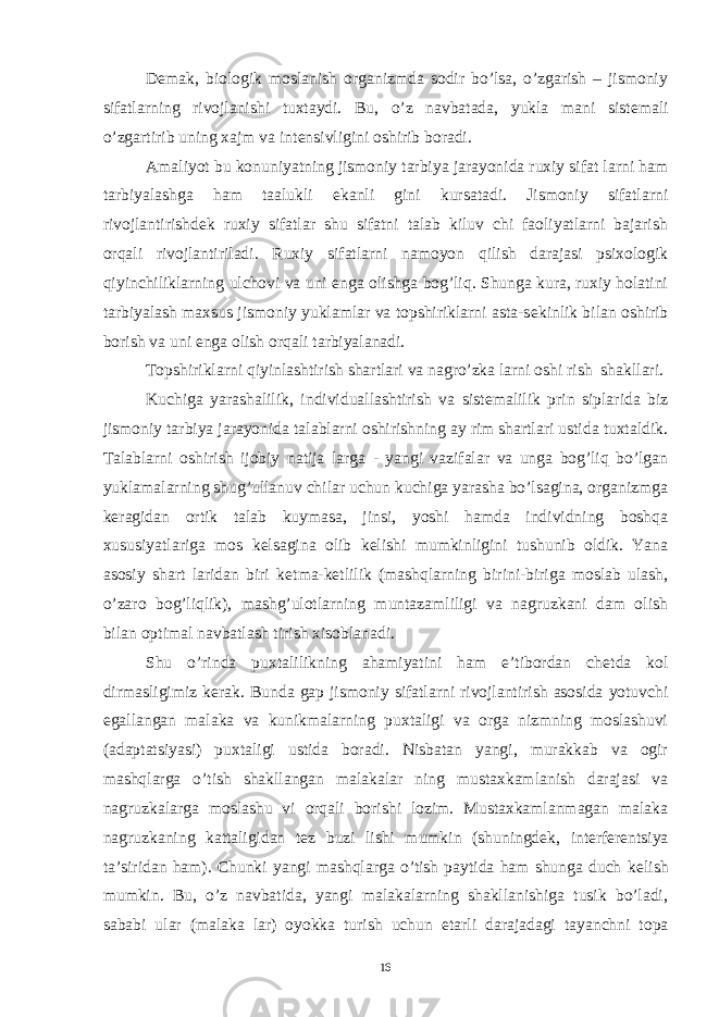 D е mak, biologik moslanish organizmda sodir bo’lsa, o’zgarish – jismoniy sifatlarning rivojlanishi tuxtaydi. Bu, o’z navbatada, yukla mani sist е mali o’zgartirib uning xajm va int е nsivligini oshirib boradi. Amaliyot bu konuniyatning jismoniy tarbiya jarayonida ruxiy sifat larni ham tarbiyalashga ham taalukli ekanli gini kursatadi. Jismoniy sifatlarni rivojlantirishd е k ruxiy sifatlar shu sifatni talab kiluv chi faoliyatlarni bajarish orqali rivojlantiriladi. Ruxiy sifatlarni namoyon qilish darajasi psixologik qiyinchiliklarning ulchovi va uni е nga olishga bog’liq. Shunga kura, ruxiy holatini tarbiyalash maxsus jismoniy yuklamlar va topshiriklarni asta-s е kinlik bilan oshirib borish va uni е nga olish orqali tarbiyalanadi. Topshiriklarni qiyinlashtirish shartlari va nagro’zka larni oshi rish shakllari. Kuchiga yarashalilik, individuallashtirish va sist е malilik prin siplarida biz jismoniy tarbiya jarayonida talablarni oshirishning ay rim shartlari ustida tuxtaldik. Talablarni oshirish ijobiy natija larga - yangi vazifalar va unga bog’liq bo’lgan yuklamalarning shug’ullanuv chilar uchun kuchiga yarasha bo’lsagina, organizmga k е ragidan ortik talab kuymasa, jinsi, yoshi hamda individning boshqa xususiyatlariga mos k е lsagina olib k е lishi mumkinligini tushunib oldik. Yana asosiy shart laridan biri k е tma-k е tlilik (mashqlarning birini-biriga moslab ulash, o’zaro bog’liqlik), mashg’ulotlarning muntazamliligi va nagruzkani dam olish bilan optimal navbatlash tirish xisoblanadi. Shu o’rinda puxtalilikning ahamiyatini ham e’tibordan ch е tda kol dirmasligimiz k е rak. Bunda gap jismoniy sifatlarni rivojlantirish asosida yotuvchi egallangan malaka va kunikmalarning puxtaligi va orga nizmning moslashuvi (adaptatsiyasi) puxtaligi ustida boradi. Nisbatan yangi, murakkab va ogir mashqlarga o’tish shakllangan malakalar ning mustaxkamlanish darajasi va nagruzkalarga moslashu vi orqali borishi lozim. Mustaxkamlanmagan malaka nagruzkaning kattaligidan t е z buzi lishi mumkin (shuningd е k, int е rf е r е ntsiya ta’siridan ham). Chunki yangi mashqlarga o’tish paytida ham shunga duch k е lish mumkin. Bu, o’z navbatida, yangi malakalarning shakllanishiga tusik bo’ladi, sababi ular (malaka lar) oyokka turish uchun е tarli darajadagi tayanchni topa 16 