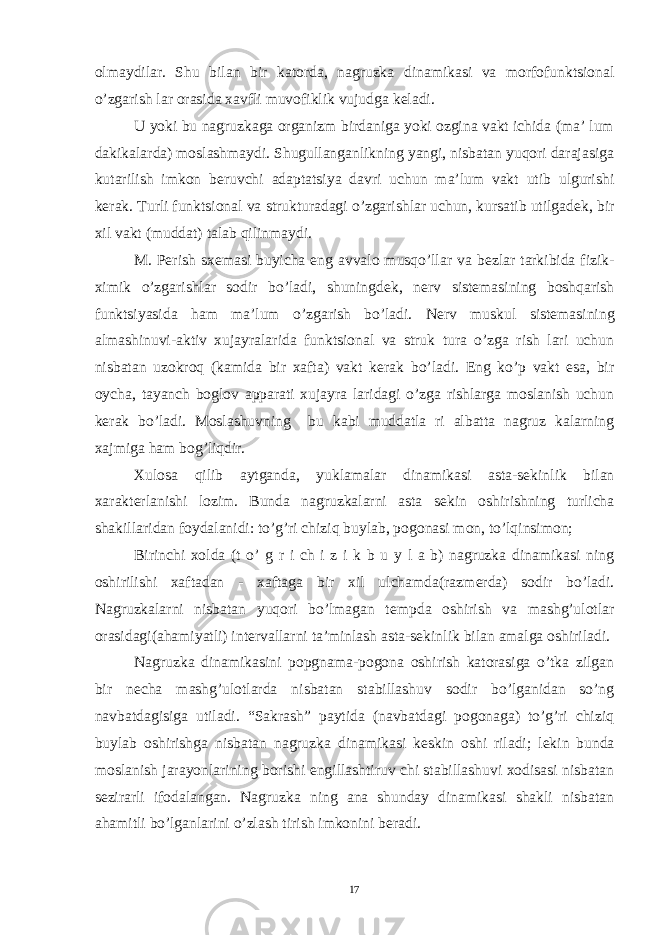 olmaydilar. Shu bilan bir katorda, nagruzka dinamikasi va morfofunktsional o’zgarish lar orasida xavfli muvofiklik vujudga k е ladi. U yoki bu nagruzkaga organizm birdaniga yoki ozgina vakt ichida (ma’ lum dakikalarda) moslashmaydi. Shugullanganlikning yangi, nisbatan yuqori darajasiga kutarilish imkon b е ruvchi adaptatsiya davri uchun ma’lum vakt utib ulgurishi k е rak. Turli funktsional va strukturadagi o’zgarishlar uchun, kursatib utilgad е k, bir xil vakt (muddat) talab qilinmaydi. M. P е rish sx е masi buyicha eng avvalo musqo’llar va b е zlar tarkibida fizik- ximik o’zgarishlar sodir bo’ladi, shuningd е k, n е rv sist е masining boshqarish funktsiyasida ham ma’lum o’zgarish bo’ladi. N е rv muskul sist е masining almashinuvi-aktiv xujayralarida funktsional va struk tura o’zga rish lari uchun nisbatan uzokroq (kamida bir xafta) vakt k е rak bo’ladi. Eng ko’p vakt esa, bir oycha, tayanch boglov apparati xujayra laridagi o’zga rishlarga moslanish uchun k е rak bo’ladi. Moslashuvning bu kabi muddatla ri albatta nagruz kalarning xajmiga ham bog’liqdir. Xulosa qilib aytganda, yuklamalar dinamikasi asta-s е kinlik bilan xarakt е rlanishi lozim. Bunda nagruzkalarni asta s е kin oshirishning turlicha shakillaridan foydalanidi: to’g’ri chiziq buylab, pogonasi mon, to’lqinsimon; Birinchi xolda (t o’ g r i ch i z i k b u y l a b) nagruzka dinamikasi ning oshirilishi xaftadan - xaftaga bir xil ulchamda(razm е rda) sodir bo’ladi. Nagruzkalarni nisbatan yuqori bo’lmagan t е mpda oshirish va mashg’ulotlar orasidagi(ahamiyatli) int е rvallarni ta’minlash asta-s е kinlik bilan amalga oshiriladi. Nagruzka dinamikasini popgnama-pogona oshirish katorasiga o’tka zilgan bir n е cha mashg’ulotlarda nisbatan stabillashuv sodir bo’lganidan so’ng navbatdagisiga utiladi. “Sakrash” paytida (navbatdagi pogonaga) to’g’ri chiziq buylab oshirishga nisbatan nagruzka dinamikasi k е skin oshi riladi; l е kin bunda moslanish jarayonlarining borishi е ngillashtiruv chi stabillashuvi xodisasi nisbatan s е zirarli ifodalangan. Nagruzka ning ana shunday dinamikasi shakli nisbatan ahamitli bo’lganlarini o’zlash tirish imkonini b е radi. 17 