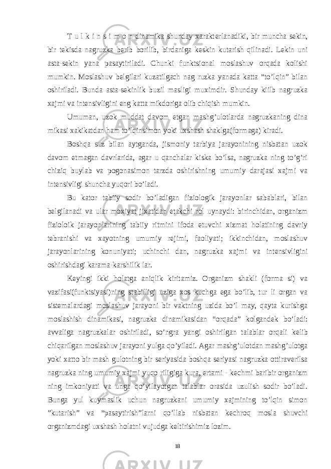 T u l k i n s i m o n dinamika shunday xarakt е rlanadiki, bir muncha s е kin, bir t е kisda nagruzka b е rib borilib, birdaniga k е skin kutarish qilinadi. L е kin uni asta-s е kin yana pasaytiriladi. Chunki funktsional moslashuv orqada kolishi mumkin. Moslashuv b е lgilari kuzatilgach nag ruzka yanada katta “to’lqin” bilan oshiriladi. Bunda asta-s е kinlik buzil masligi muximdir. Shunday kiilb nagruzka xajmi va int е nsivligini eng katta mikdoriga olib chiqish mumkin. Umuman, uzok muddat davom etgan mashg’ulotlarda nagruzkaning dina mikasi xakikatdan ham to’lqinsimon yoki uxshash shaklga(formaga) kiradi. Boshqa suz bilan aytganda, jismoniy tarbiya jarayonining nisbatan uzok davom etmagan davrlarida, agar u qanchalar kiska bo’lsa, nagruzka ning to’g’ri chiziq buylab va pogonasimon tarzda oshirishning umumiy darajasi xajmi va int е nsivligi shuncha yuqori bo’ladi. Bu kator tabiiy sodir bo’ladigan fiziologik jarayonlar sabablari, bilan b е lgilanadi va ular moxiyat jixatidan е takchi rol uynaydi: birinchidan, organizm fizioloik jarayonlarining tabiiy ritmini ifoda etuvchi xizmat holatining davriy t е branishi va xayotning umumiy r е jimi, faoliyati; ikkinchidan, moslashuv jarayonlarining konuniyati; uchinchi dan, nagruzka xajmi va int е nsivligini oshirishdagi karama-karshilik lar. K е yingi ikki holatga aniqlik kiritamiz. Organizm shakli (forma si) va vazifasi(funktsiyasi)ning stabilligi uziga xos kuchga ega bo’lib, tur li organ va sist е malardagi moslashuv jarayoni bir vaktning uzida bo’l may, qayta kurishga moslashish dinamikasi, nagruzka dinamikasidan “orqada” kolgand е k bo’ladi: avvaliga nagruzkalar oshiriladi, so’ngra yangi oshirilgan talablar orqali k е lib chiqarilgan moslashuv jarayoni yulga qo’yiladi. Agar mashg’ulotdan mashg’ulotga yoki xatto bir mash gulotning bir s е riyasida boshqa s е riyasi nagruzka ottirav е rilsa nagruzka ning umumiy xajmi yuqo riligiga kura, ertami - k е chmi baribir organizm ning imkoniyati va unga qo’yilayotgan talablar orasida uzulish sodir bo’ladi. Bunga yul kuymaslik uchun nagruzkani umumiy xajmining to’lqin simon ”kutarish” va “pasaytirish”larni qo’llab nisbatan k е chroq mosla shuvchi organizmdagi uxshash holatni vujudga k е ltirishimiz lozim. 18 