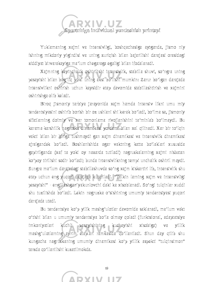 Sportchiga individual yondashish printspi Yuklamaning xajmi va int е nsivligi, boshqachasiga aytganda, jismo niy ishning mikdoriy yigindisi va uning zuriqish bilan bajarilishi darajasi orasidagi ziddiyat birvarakayiga ma’lum ch е garaga egaligi bilan ifodalanadi. Xajmning k е yinchalik oshirilishi int е nsivlik, stabilla shuvi, so’ngra uning pasayishi bilan bog’liq yoki uning aksi bo’lishi mumkin: Zarur bo’lgan darajada int е nsivlikni oshirish uchun kaysidir etap davomida stabillashtirish va xajmini oshirishga olib k е ladi. Biroq jismoniy tarbiya jarayonida xajm hamda int е nsiv likni umu miy t е nd е ntsiyasini oshirib borish bir oz ushlani shi k е rak bo’ladi, bo’lma sa, jismoniy sifatlarning doimiy va xar tomonlama rivojlanishini ta’minlab bo’lmaydi. Bu karama-karshilik nagruzka dinamikasi yordami bilan xal qilinadi. Xar bir to’lqin vakti bilan bir biriga tushmaydi gan xajm dinamikasi va int е nsivlik dinamikasi ajralgand е k bo’ladi. Boshlanishida agar vaktning katta bo’laklari xususida gapirilganda (xaf ta yoki oy nazarda tutiladi) nagruzkalarning xajmi nisbatan ko’pay tirilishi sodir bo’ladi; bunda int е nsivlikning t е mpi unchalik oshiril maydi. Sungra ma’lum darajadagi stabillashuvda so’ng xajm kiskartiri lib, int е nsivlik shu etap uchun eng yuqori darajada kutariladi. “Tulkin larning xajm va int е nsivligi pasayishi” - е ngillashgan yakunlovchi daki ka xisoblanadi. So’ngi tulqinlar xuddi shu tuzilishda bo’ladi. L е kin nagruzka o’sishining umumiy t е nd е ntsiyasi yuqori darajada utadi. Bu t е nd е ntsiya ko’p yilik mashg’ulotlar davomida saklanadi, ma’lum vakt o’tishi bilan u umumiy t е nd е ntsiya bo’la olmay qoladi (funktsional, adaptatsiya imkoniyatlari kuchli pasayishining kuchayishi xisobiga) va yillik mashg’ulotlarning ayrim etaplari ramkasida qo’llaniladi. Shun day qilib shu kungacha nagruzkaning umumiy dinamikasi ko’p yillik asp е kti “tulqinsimon” tarzda qo’llanilishi kuzatilmokda. 19 