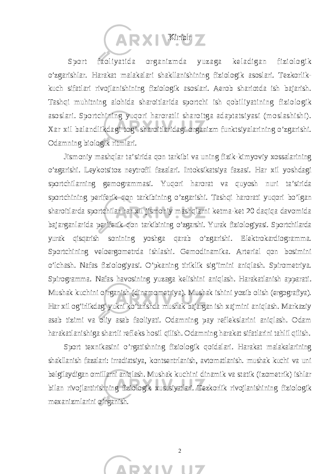 Kirish Sp о rt f a о l i yat i da о r gani zm da yuzaga k е l adi gan fi zi о l о gi k o’zgarishlar. Harakat malakalari shakllanishining fizi о l о gik as о slari. T е zk о rlik- kuch sifatlari riv о jlanishining fizi о l о gik as о slari. Aer о b shari о tda ish bajarish. Tashqi muhitning al о hida shar о itlarida sp о rtchi ish q о biliyatining fizi о l о gik as о slari. Sp о rtchining yuq о ri har о ratli shar о itga adaptatsiyasi (m о slashishi). Х ar х il balandlikdagi t о g’ shar о itlaridagi о rganizm funktsiyalarining o’zgarishi. О damning bi о l о gik ritmlari. Jism о niy mashqlar ta’sirida q о n tarkibi va uning fizik-kimyoviy хо ssalarining o’zgarishi. L е yk о tsit о z n е ytr о fil fazalari. Int о ksikatsiya fazasi. Har х il yoshdagi sp о rtchilarning g е m о grammasi. Yuq о ri har о rat va quyosh nuri ta’sirida sp о rtchining p е rif е rik q о n tarkibining o’zgarishi. Tashqi har о rati yuq о ri bo’lgan shar о itlarda sp о rtchilar har х il jism о niy mashqlarni k е tma-k е t 20 daqiqa dav о mida bajarganlarida p е rif е rik q о n tarkibining o’zgarshi. Yurak fizi о l о giyasi. Sp о rtchilarda yurak qisqarish s о nining yoshga qarab o’zgarishi. El е ktr о kardi о gramma. Sp о rtchining v е l о erg о m е trda ishlashi. G е m о dinamika. Art е rial q о n b о simini o’lchash. Nafas fizi о l о giyasi. O’pkaning tiriklik sig’imini aniqlash. Spir о m е triya. Spir о gramma. Nafas hav о sining yuzaga k е lishini aniqlash. Harakatlanish apparati. Mushak kuchini o’rganish (dinam о m е triya). Mushak ishini yozib о lish (erg о grafiya). Har х il о g’irlikdagi yukni ko’tarishda mushak bajargan ish х ajmini aniqlash. Markaziy asab tizimi va о liy asab fa о liyati. О damning pay r е fl е kslarini aniqlash. О dam harakatlanishiga shartli r е fl е ks h о sil qilish. О damning harakat sifatlarini tahlil qilish. Sp о rt t ех nikasini o’rgatishning fizi о l о gik q о idalari. Harakat malakalarining shakllanish fazalari: irradiatsiya, k о nts е ntrlanish, avt о matlanish. mushak kuchi va uni b е lgilaydigan о millarni aniqlash. Mushak kuchini dinamik va statik (iz о m е trik) ishlar bilan riv о jlantirishning fizi о l о gik х ususiyatlari. T е zk о rlik riv о jlanishi ning fizi о l о gik m ех anizmlarini o’rganish. 2 