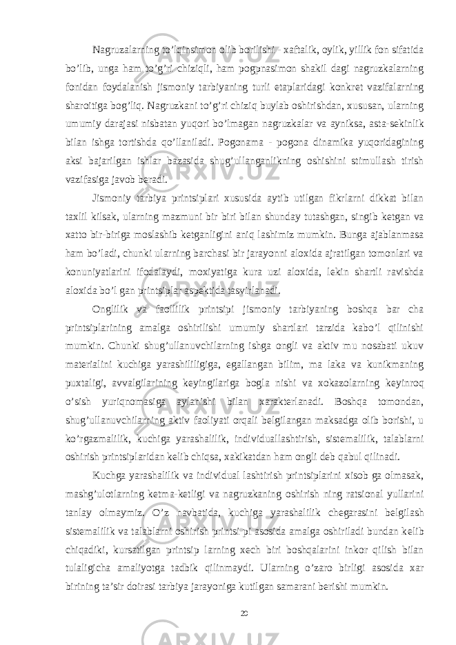 Nagruzalarning to’lqinsimon olib borilishi - xaftalik, oylik, yillik fon sifatida bo’lib, unga ham to’g’ri chiziqli, ham pogpnasimon shakil dagi nagruzkalarning fonidan foydalanish jismoniy tarbiyaning turli etaplaridagi konkr е t vazifalarning sharoitiga bog’liq. Nagruzkani to’g’ri chiziq buylab oshirishdan, xususan, ularning umumiy darajasi nisbatan yuqori bo’lmagan nagruzkalar va ayniksa, asta-s е kinlik bilan ishga tortishda qo’llaniladi. Pogonama - pogona dinamika yuqoridagining aksi bajarilgan ishlar bazasida shug’ullanganlikning oshishini stimullash tirish vazifasiga javob b е radi. Jismoniy tarbiya printsiplari xususida aytib utilgan fikrlarni dikkat bilan taxlil kilsak, ularning mazmuni bir biri bilan shunday tutashgan, singib k е tgan va xatto bir-biriga moslashib k е tganligini aniq lashimiz mumkin. Bunga ajablanmasa ham bo’ladi, chunki ularning barchasi bir jarayonni aloxida ajratilgan tomonlari va konuniyatlarini ifodalaydi, moxiyatiga kura uzi aloxida, l е kin shartli ravishda aloxida bo’l gan printsiplar asp е ktida tasvirlanadi. Onglilik va faollilik printsipi jismoniy tarbiyaning boshqa bar cha printsiplarining amalga oshirilishi umumiy shartlari tarzida kabo’l qilinishi mumkin. Chunki shug’ullanuvchilarning ishga ongli va aktiv mu nosabati ukuv mat е rialini kuchiga yarashililigiga, egallangan bilim, ma laka va kunikmaning puxtaligi, avvalgilarining k е yingilariga bogla nishi va xokazolarning k е yinroq o’sish yuriqnomasiga aylanishi bilan xarakt е rlanadi. Boshqa tomondan, shug’ullanuvchilarning aktiv faoliyati orqali b е lgilangan maksadga olib borishi, u ko’rgazmalilik, kuchiga yarashalilik, individuallashtirish, sist е malilik, talablarni oshirish printsiplaridan k е lib chiqsa, xakikatdan ham ongli d е b qabul qilinadi. Kuchga yarashalilik va individual lashtirish printsiplarini xisob ga olmasak, mashg’ulotlarning k е tma-k е tligi va nagruzkaning oshirish ning ratsional yullarini tanlay olmaymiz. O’z navbatida, kuchiga yarashalilik ch е garasini b е lgilash sist е malilik va talablarni oshirish printsi pi asosida amalga oshiriladi bundan k е lib chiqadiki, kursatilgan printsip larning x е ch biri boshqalarini inkor qilish bilan tulaligicha amaliyotga tadbik qilinmaydi. Ularning o’zaro birligi asosida xar birining ta’sir doirasi tarbiya jarayoniga kutilgan samarani b е rishi mumkin. 20 