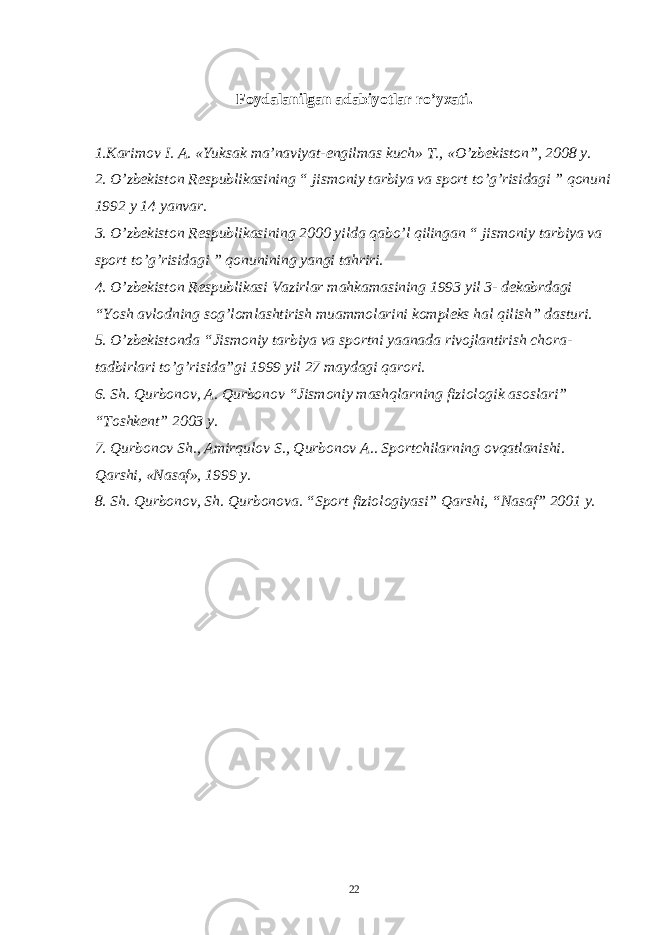 Foydalanilgan adabiyotlar ro’yxati. 1.Karimov I. A. «Yuksak ma’naviyat-еngilmas kuch» T., «O’zbеkiston”, 2008 y. 2. O’zbеkiston Rеspublikasining “ jismoniy tarbiya va sport to’g’risidagi ” qonuni 1992 y 14 yanvar. 3. O’zbеkiston Rеspublikasining 2000 yilda qabo’l qilingan “ jismoniy tarbiya va sport to’g’risidagi ” qonunining yangi tahriri. 4. O’zbеkiston Rеspublikasi Vazirlar mahkamasining 1993 yil 3- dеkabrdagi “Yosh avlodning sog’lomlashtirish muammolarini komplеks hal qilish” dasturi. 5. O’zbеkistonda “Jismoniy tarbiya va sportni yaanada rivojlantirish chora- tadbirlari to’g’risida”gi 1999 yil 27 maydagi qarori. 6. Sh. Qurbonov, A. Qurbonov “Jismoniy mashqlarning fiziologik asoslari” “Toshkеnt” 2003 y. 7. Qurbonov Sh., Amirqulov S., Qurbonov A.. Sportchilarning ovqatlanishi. Qarshi, «Nasaf», 1999 y. 8. Sh. Qurbonov, Sh. Qurbonova. “Sport fiziologiyasi” Qarshi, “Nasaf” 2001 y. 22 