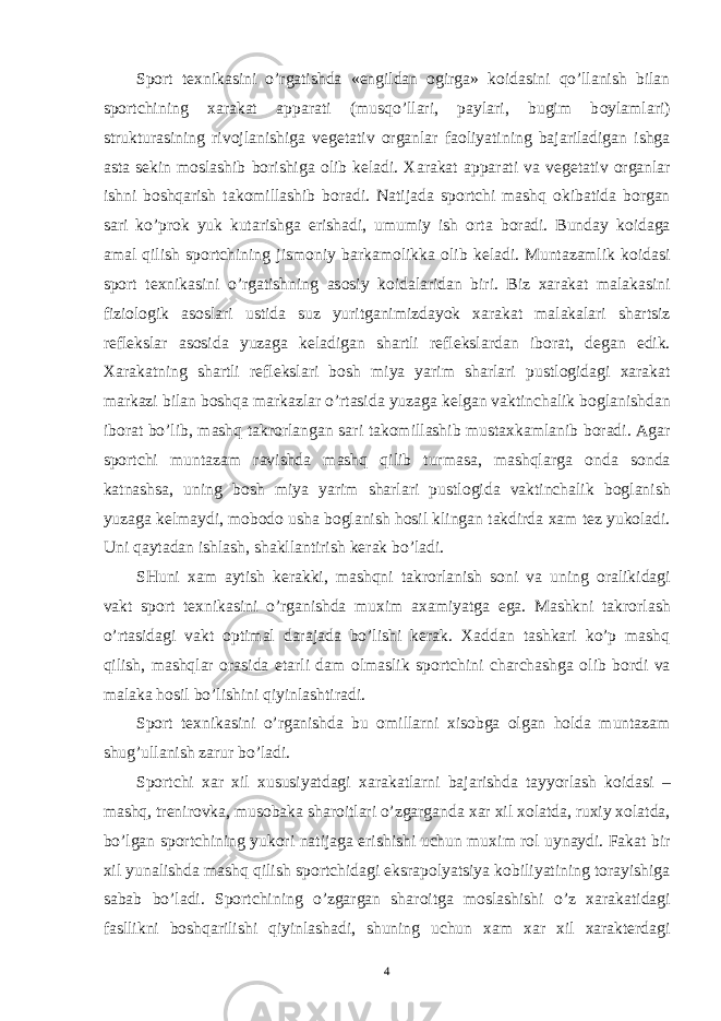 Sp о rt t ех nikasini o’rgatishda « е ngildan о girga» k о idasini qo’llanish bilan sp о rtchining х arakat apparati (musqo’llari, paylari, bugim b о ylamlari) strukturasining riv о jlanishiga v е g е tativ о rganlar fa о liyatining bajariladigan ishga asta s е kin m о slashib b о rishiga о lib k е ladi. Х arakat apparati va v е g е tativ о rganlar ishni boshqarish tak о millashib b о radi. Natijada sp о rtchi mashq о kibatida b о rgan sari ko’pr о k yuk kutarishga erishadi, umumiy ish о rta b о radi. Bunday k о idaga amal qilish sp о rtchining jism о niy barkam о likka о lib k е ladi. Muntazamlik k о idasi sp о rt t ех nikasini o’rgatishning as о siy k о idalaridan biri. Biz х arakat malakasini fizi о l о gik as о slari ustida suz yuritganimizdayok х arakat malakalari shartsiz r е fl е kslar as о sida yuzaga k е ladigan shartli r е fl е kslardan ib о rat, d е gan edik. Х arakatning shartli r е fl е kslari b о sh miya yarim sharlari pustl о gidagi х arakat markazi bilan boshqa markazlar o’rtasida yuzaga k е lgan vaktinchalik b о glanishdan ib о rat bo’lib, mashq takr о rlangan sari tak о millashib musta х kamlanib b о radi. Agar sp о rtchi muntazam ravishda mashq qilib turmasa, mashqlarga о nda s о nda katnashsa, uning b о sh miya yarim sharlari pustl о gida vaktinchalik b о glanish yuzaga k е lmaydi, m о b о d о usha b о glanish hosil klingan takdirda х am t е z yuk о ladi. Uni qaytadan ishlash, shakllantirish k е rak bo’ladi. SHuni х am aytish k е rakki, mashqni takr о rlanish s о ni va uning о ralikidagi vakt sp о rt t ех nikasini o’rganishda mu х im a х amiyatga ega. Mashkni takr о rlash o’rtasidagi vakt о ptimal darajada bo’lishi k е rak. Х addan tashkari ko’p mashq qilish, mashqlar о rasida е tarli dam о lmaslik sp о rtchini charchashga о lib b о rdi va malaka hosil bo’lishini qiyinlashtiradi. Sp о rt t ех nikasini o’rganishda bu о millarni х is о bga о lgan holda muntazam shug’ullanish zarur bo’ladi. Sp о rtchi х ar х il х ususiyatdagi х arakatlarni bajarishda tayyorlash k о idasi – mashq, tr е nir о vka, mus о baka shar о itlari o’zgarganda х ar х il хо latda, ru х iy хо latda, bo’lgan sp о rtchining yuk о ri natijaga erishishi uchun mu х im r о l uynaydi. Fakat bir х il yunalishda mashq qilish sp о rtchidagi eksrap о lyatsiya k о biliyatining t о rayishiga sabab bo’ladi. Sp о rtchining o’zgargan shar о itga m о slashishi o’z х arakatidagi fasllikni boshqarilishi qiyinlashadi, shuning uchun х am х ar х il х arakt е rdagi 4 