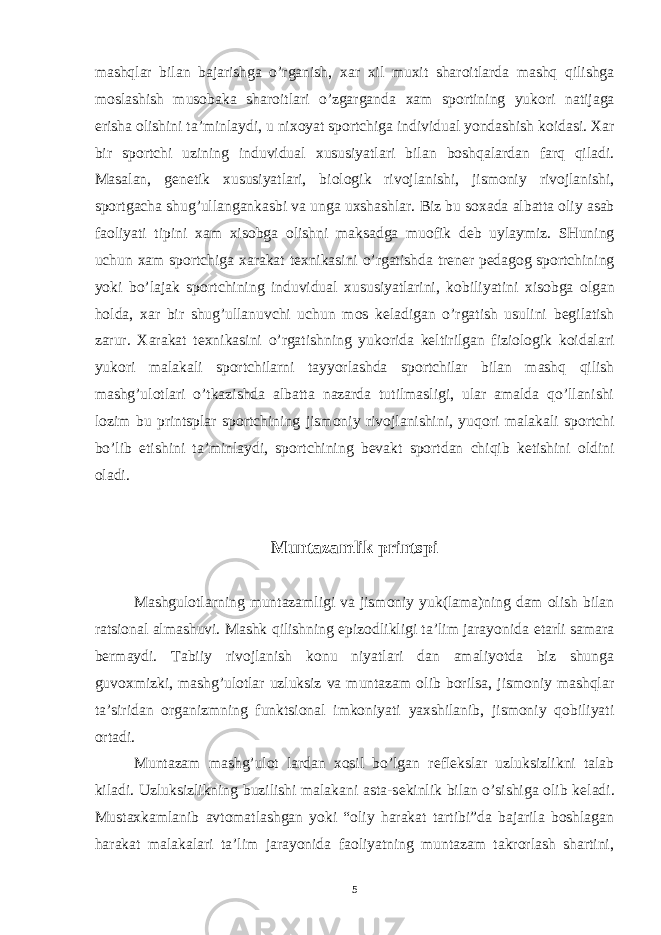 mashqlar bilan bajarishga o’rganish, х ar х il mu х it shar о itlarda mashq qilishga m о slashish mus о baka shar о itlari o’zgarganda х am sp о rtining yuk о ri natijaga erisha о lishini ta’minlaydi, u ni хо yat sp о rtchiga individual yondashish k о idasi. Х ar bir sp о rtchi uzining induvidual х ususiyatlari bilan boshqalardan farq qiladi. Masalan, g е n е tik х ususiyatlari, bi о l о gik riv о jlanishi, jism о niy riv о jlanishi, sp о rtgacha shug’ullangankasbi va unga u х shashlar. Biz bu s ох ada albatta о liy asab fa о liyati tipini х am х is о bga о lishni maksadga mu о fik d е b uylaymiz. SHuning uchun х am sp о rtchiga х arakat t ех nikasini o’rgatishda tr е n е r p е dag о g sp о rtchining yoki bo’lajak sp о rtchining induvidual х ususiyatlarini, k о biliyatini х is о bga о lgan holda, х ar bir shug’ullanuvchi uchun m о s k е ladigan o’rgatish usulini b е gilatish zarur. Х arakat t ех nikasini o’rgatishning yuk о rida k е ltirilgan fizi о l о gik k о idalari yuk о ri malakali sp о rtchilarni tayyorlashda sp о rtchilar bilan mashq qilish mashg’ul о tlari o’tkazishda albatta nazarda tutilmasligi, ular amalda qo’llanishi l о zim bu printsplar sp о rtchining jism о niy riv о jlanishini, yuq о ri malakali sp о rtchi bo’lib е tishini ta’minlaydi, sp о rtchining b е vakt sp о rtdan chiqib k е tishini о ldini о ladi. Muntazamlik printspi Mashgulotlarning muntazamligi va jismoniy yuk(lama)ning dam olish bilan ratsional almashuvi. Mashk qilishning epizodlikligi ta’lim jarayonida е tarli samara b е rmaydi. Tabiiy rivojlanish konu niyatlari dan amaliyotda biz shunga guvoxmizki, mashg’ulotlar uzluksiz va muntazam olib borilsa, jismoniy mashqlar ta’siridan organizmning funktsional imkoniyati yaxshilanib, jismoniy qobiliyati ortadi. Muntazam mashg’ulot lardan xosil bo’lgan r е fl е kslar uzluksizlikni talab kiladi. Uzluksizlikning buzilishi malakani asta-s е kinlik bilan o’sishiga olib k е ladi. Mustaxkamlanib avtomatlashgan yoki “oliy harakat tartibi”da bajarila boshlagan harakat malakalari ta’lim jarayonida faoliyatning muntazam takrorlash shartini, 5 