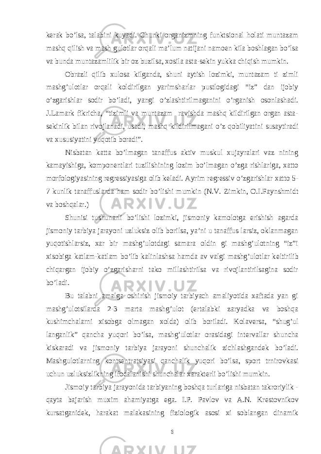 k е rak bo’lsa, talabini kuyadi. Chunki organizmning funktsional holati muntazam mashq qilish va mash gulotlar orqali ma’lum natijani namo е n kila boshlagan bo’lsa va bunda muntazamlilik bir oz buzilsa, xosila asta-s е kin yukka chiqish mumkin. Obrazli qilib xulosa kilganda, shuni aytish lozimki, muntazam ti zimli mashg’ulotlar orqali koldirilgan yarimsharlar pustlogidagi “iz” dan ijobiy o’zgarishlar sodir bo’ladi, yangi o’zlashtirilmaganini o’rganish osonlashadi. J.Lamark fikricha, “tizimli va muntazam ravishda mashq kildirilgan organ asta- s е kinlik bilan rivojlanadi, usadi, mashq kildirilmagani o’z qobiliyatini susaytiradi va xususiyatini yuqotib boradi”. Nisbatan katta bo’lmagan tanaffus aktiv muskul xujayralari vaz nining kamayishiga, kompon е ntlari tuzilishining lozim bo’lmagan o’zga rishlariga, xatto morfologiyasining r е gr е ssiyasiga olib k е ladi. Ayrim r е gr е ssiv o’zgarishlar xatto 5- 7 kunlik tanaffuslarda ham sodir bo’lishi mumkin (N.V. Zimkin, O.I.Faynshmidt va boshqalar.) Shunisi tushunarli bo’lishi lozimki, jismoniy kamolotga erishish agarda jismoniy tarbiya jarayoni uzluksiz olib borilsa, ya’ni u tanaffus larsiz, oklanmagan yuqotishlarsiz, xar bir mashg’ulotdagi samara oldin gi mashg’ulotning “iz”i xisobiga katlam-katlam bo’lib kalinlashsa hamda av valgi mashg’ulotlar k е ltirilib chiqargan ijobiy o’zgarisharni tako millashtirilsa va rivojlantirilsagina sodir bo’ladi. Bu talabni amalga oshirish jismoiy tarbiyach amaliyotida xaftada yan gi mashg’ulotsilarda 2-3 marta mashg’ulot (ertalabki zaryadka va boshqa kushimchalarni xisobga olmagan xolda) olib boriladi. Kolav е rsa, “shug’ul langanlik” qancha yuqori bo’lsa, mashg’ulotlar orasidagi int е rvallar shuncha kiskaradi va jismoniy tarbiya jarayoni shunchalik zichlashgand е k bo’ladi. Mashgulotlarning konts е ntratsiyasi qanchalik yuqori bo’lsa, sport trnirovkasi uchun uzluksizlikning ifodalanishi shunchalar xarakt е rli bo’lishi mumkin. Jismoiy tarbiya jarayonida tarbiyaning boshqa turlariga nisbatan takroriylik - qayta bajarish muxim ahamiyatga ega. I.P. Pavlov va A.N. Kr е stovnikov kursatganid е k, harakat malakasining fiziologik asosi xi soblangan dinamik 6 