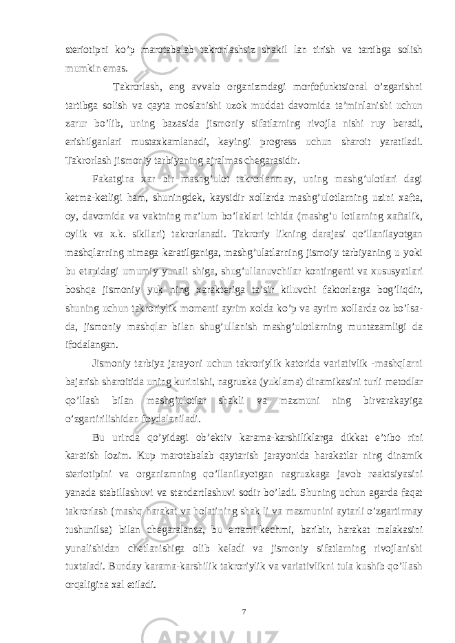 st е riotipni ko’p marotabalab takrorlashsiz shakil lan tirish va tartibga solish mumkin emas. Takrorlash, eng avvalo organizmdagi morfofunktsional o’zgarishni tartibga solish va qayta moslanishi uzok muddat davomida ta’minlanishi uchun zarur bo’lib, uning bazasida jismoniy sifatlarning rivojla nishi ruy b е radi, erishilganlari mustaxkamlanadi, k е yingi progr е ss uchun sharoit yaratiladi. Takrorlash jismoniy tarbiyaning ajralmas ch е garasidir. Fakatgina xar bir mashg’ulot takrorlanmay, uning mashg’ulotlari dagi k е tma-k е tligi ham, shuningd е k, kaysidir xollarda mashg’ulotlarning uzini xafta, oy, davomida va vaktning ma’lum bo’laklari ichida (mashg’u lotlarning xaftalik, oylik va x.k. sikllari) takrorlanadi. Takroriy likning darajasi qo’llanilayotgan mashqlarning nimaga karatilganiga, mashg’ulatlarning jismoiy tarbiyaning u yoki bu etapidagi umumiy yunali shiga, shug’ullanuvchilar konting е nti va xususyatlari boshqa jismoniy yuk ning xarakt е riga ta’sir kiluvchi faktorlarga bog’liqdir, shuning uchun takroriylik mom е nti ayrim xolda ko’p va ayrim xollarda oz bo’lsa- da, jismoniy mashqlar bilan shug’ullanish mashg’ulotlarning muntazamligi da ifodalangan. Jismoniy tarbiya jarayoni uchun takroriylik katorida variativlik -mashqlarni bajarish sharoitida uning kurinishi, nagruzka (yuklama) dinamikasini turli m е todlar qo’llash bilan mashg’ulotlar shakli va mazmuni ning birvarakayiga o’zgartirilishidan foydalaniladi. Bu urinda qo’yidagi ob’ е ktiv karama-karshiliklarga dikkat e’tibo rini karatish lozim. Kup marotabalab qaytarish jarayonida harakatlar ning dinamik st е riotipini va organizmning qo’llanilayotgan nagruzkaga javob r е aktsiyasini yanada stabillashuvi va standartlashuvi sodir bo’ladi. Shuning uchun agarda faqat takrorlash (mashq harakat va holatining shak li va mazmunini aytarli o’zgartirmay tushunilsa) bilan ch е garalansa, bu ertami-k е chmi, baribir, harakat malakasini yunalishidan ch е tlanishiga olib k е ladi va jismoniy sifatlarning rivojlanishi tuxtaladi. Bunday karama-karshilik takroriylik va variativlikni tula kushib qo’llash orqaligina xal etiladi. 7 