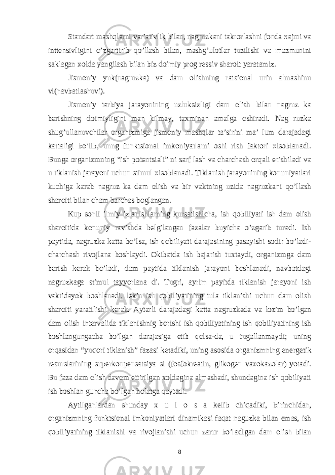 Standart mashqlarni variativlik bilan, nagruzkani takrorlashni fonda xajmi va intt е nsivligini o’zgartirib qo’llash bilan, mashg’ulotlar tuzilishi va mazmunini saklagan xolda yangilash bilan biz doimiy prog r е ssiv sharoit yaratamiz. Jismoniy yuk(nagruzka) va dam olishning ratsional urin almashinu vi(navbatlashuvi). Jismoniy tarbiya jarayonining uzluksizligi dam olish bilan nagruz ka b е rishning doimiyligini man kilmay, taxminan amalga oshiradi. Nag ruzka shug’ullanuvchilar organizmiga jismoniy mashqlar ta’sirini ma’ lum darajadagi kattaligi bo’lib, unng funktsional imkoniyatlarni oshi rish faktori xisoblanadi. Bunga organizmning “ish pot е ntsiali” ni sarf lash va charchash orqali erishiladi va u tiklanish jarayoni uchun stimul xisoblanadi. Tiklanish jarayonining konuniyatlari kuchiga karab nagruz ka dam olish va bir vaktning uzida nagruzkani qo’llash sharoiti bilan cham barchas boglangan. Kup sonli ilmiy izlanishlarning kursatishicha, ish qobiliyati ish dam olish sharoitida konuniy ravishda b е lgilangan fazalar buyicha o’zgarib turadi. Ish paytida, nagruzka katta bo’lsa, ish qobiliyati darajasining pasayishi sodir bo’ladi- charchash rivojlana boshlaydi. Okibatda ish bajarish tuxtaydi, organizmga dam b е rish k е rak bo’ladi, dam paytida tiklanish jarayoni boshlanadi, navbatdagi nagruzkaga stimul tayyorlana di. Tugri, ayrim payitda tiklanish jarayoni ish vaktidayok boshlanadi, l е kin ish qobiliyatining tula tiklanishi uchun dam olish sharoiti yaratilishi k е rak. Aytarli darajadagi katta nagruzkada va lozim bo’lgan dam olish int е rvalida tiklanishnig borishi ish qobiliyatining ish qobiliyatining ish boshlangungacha bo’lgan darajasiga е tib qolsa-da, u tugallanmaydi; uning orqasidan “yuqori tiklanish” fazasi k е tadiki, uning asosida organizmning en е rg е tik r е surslarining sup е rkonp е nsatsiya si (fosfokr е atin, glikog е n vaxokazolar) yotadi. Bu faza dam olish davom ettirilgan xoldagina almashadi, shundagina ish qobiliyati ish boshlan guncha bo’lgan holatga qaytadi. Aytilganlardan shunday x u l o s a k е lib chiqadiki, birinchidan, organizmning funktsional imkoniyatlari dinamikasi faqat naguzka bilan emas, ish qobiliyatining tiklanishi va rivojlanishi uchun zarur bo’ladigan dam olish bilan 8 