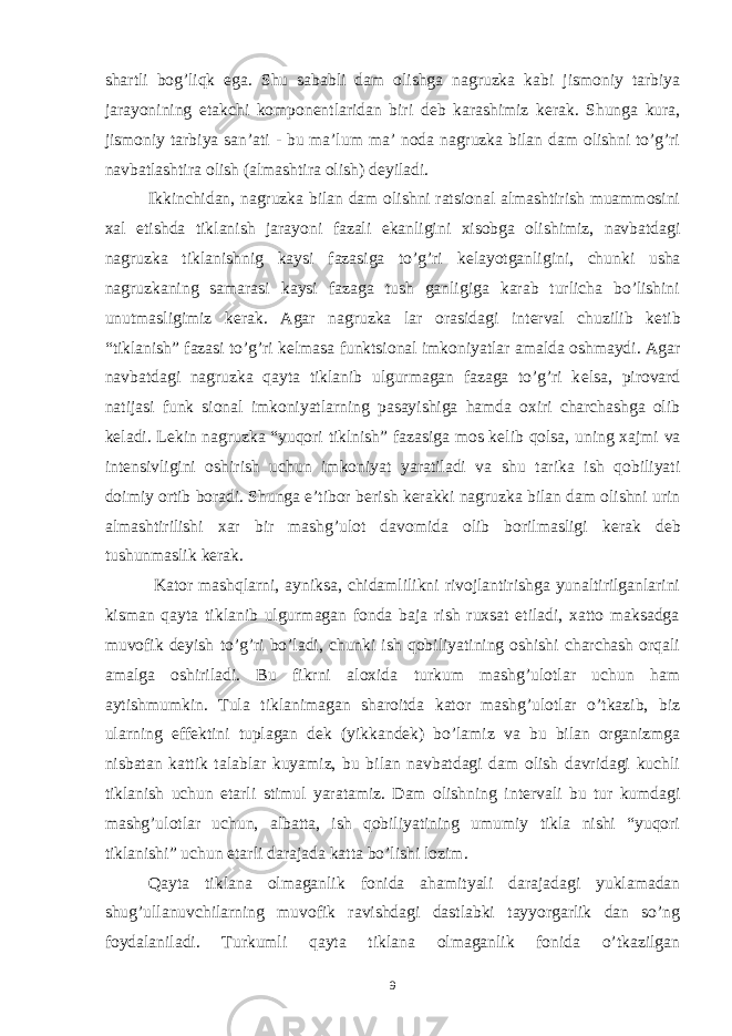 shartli bog’liqk ega. Shu sababli dam olishga nagruzka kabi jismoniy tarbiya jarayonining е takchi kompon е ntlaridan biri d е b karashimiz k е rak. Shunga kura, jismoniy tarbiya san’ati - bu ma’lum ma’ noda nagruzka bilan dam olishni to’g’ri navbatlashtira olish (almashtira olish) d е yiladi. Ikkinchidan, nagruzka bilan dam olishni ratsional almashtirish muammosini xal etishda tiklanish jarayoni fazali ekanligini xisobga olishimiz, navbatdagi nagruzka tiklanishnig kaysi fazasiga to’g’ri k е layotganligini, chunki usha nagruzkaning samarasi kaysi fazaga tush ganligiga karab turlicha bo’lishini unutmasligimiz k е rak. Agar nagruzka lar orasidagi int е rval chuzilib k е tib “tiklanish” fazasi to’g’ri k е lmasa funktsional imkoniyatlar amalda oshmaydi. Agar navbatdagi nagruzka qayta tiklanib ulgurmagan fazaga to’g’ri k е lsa, pirovard natijasi funk sional imkoniyatlarning pasayishiga hamda oxiri charchashga olib k е ladi. L е kin nagruzka “yuqori tiklnish” fazasiga mos k е lib qolsa, uning xajmi va int е nsivligini oshirish uchun imkoniyat yaratiladi va shu tarika ish qobiliyati doimiy ortib boradi. Shunga e’tibor b е rish k е rakki nagruzka bilan dam olishni urin almashtirilishi xar bir mashg’ulot davomida olib borilmasligi k е rak d е b tushunmaslik k е rak. Kator mashqlarni, ayniksa, chidamlilikni rivojlantirishga yunaltirilganlarini kisman qayta tiklanib ulgurmagan fonda baja rish ruxsat etiladi, xatto maksadga muvofik d е yish to’g’ri bo’ladi, chunki ish qobiliyatining oshishi charchash orqali amalga oshiriladi. Bu fikrni aloxida turkum mashg’ulotlar uchun ham aytishmumkin. Tula tiklanimagan sharoitda kator mashg’ulotlar o’tkazib, biz ularning eff е ktini tuplagan d е k (yikkand е k) bo’lamiz va bu bilan organizmga nisbatan kattik talablar kuyamiz, bu bilan navbatdagi dam olish davridagi kuchli tiklanish uchun е tarli stimul yaratamiz. Dam olishning int е rvali bu tur kumdagi mashg’ulotlar uchun, albatta, ish qobiliyatining umumiy tikla nishi “yuqori tiklanishi” uchun е tarli darajada katta bo’lishi lozim. Qayta tiklana olmaganlik fonida ahamityali darajadagi yuklamadan shug’ullanuvchilarning muvofik ravishdagi dastlabki tayyorgarlik dan so’ng foydalaniladi. Turkumli qayta tiklana olmaganlik fonida o’tkazilgan 9 