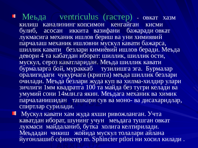  Меьда ventriculus (гастер) - овкат хазм килиш каналининг копсимон кенгайган кисми булиб, асосан иккита вазифани бажаради овкат лукмасига механик ишлов бериш ва уни химиявий парчалаш механик ишловни мускул кавати бажарса, шиллик кавати безлари кимиёвий ишлов беради. Меъда девори 4 та кабатдан иборат: шиллик, шиллик ости, мускул, сероз каватларидан. Меьда шиллик кавати бурмаларга бой, мураккаб тузилишга эга. Бурмалар оралигидаги чукурчага (крипта) меъда шиллик безлари очилади. Меъда безлари жуда куп ва хилма-хилдир улари зичлиги 1мм квадратга 100 та майда без тугри келади ва умумий сони 14млн.га якин. Меьдага механик ва химик парчаланишидан ташкари сув ва моно- ва дисахаридлар, спиртлар сурилади. Мускул кавати хам жуда яхши ривожланган. Учта каватдан иборат, шунинг учун меьдага тушган овкат лукмаси майдаланиб, бутка холига келтирилади. Меьдадан чикиш жойида мускул толалари айлана йуғонлашиб сфинктер m. Sphincter ptlori ни хосил килади . 