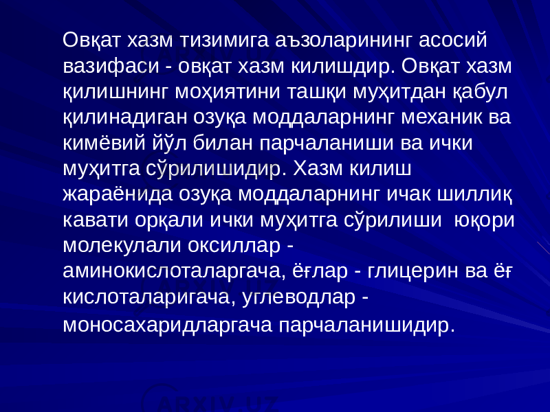  Овқат хазм тизимига аъзоларининг асосий вазифаси - овқат хазм килишдир. Овқат хазм қилишнинг моҳиятини ташқи муҳитдан қабул қилинадиган озуқа моддаларнинг механик ва кимёвий йўл билан парчаланиши ва ички муҳитга сўрилишидир. Хазм килиш жараёнида озуқа моддаларнинг ичак шиллиқ кавати орқали ички муҳитга сўрилиши юқори молекулали оксиллар - аминокислоталаргача, ёғлар - глицерин ва ёғ кислоталаригача, углеводлар - моносахаридларгача парчаланишидир. 