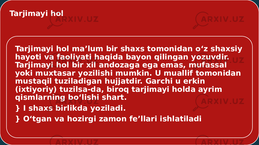 Tarjimayi hol Tarjimayi hol ma’lum bir shaxs tomonidan o‘z shaxsiy hayoti va faoliyati haqida bayon qilingan yozuvdir. Tarjimayi hol bir xil andozaga ega emas, mufassal yoki muxtasar yozilishi mumkin. U muallif tomonidan mustaqil tuziladigan hujjatdir. Garchi u erkin (ixtiyoriy) tuzilsa-da, biroq tarjimayi holda ayrim qismlarning bo‘lishi shart. } I shaxs birlikda yoziladi. } O‘tgan va hozirgi zamon fe’llari ishlatiladi 