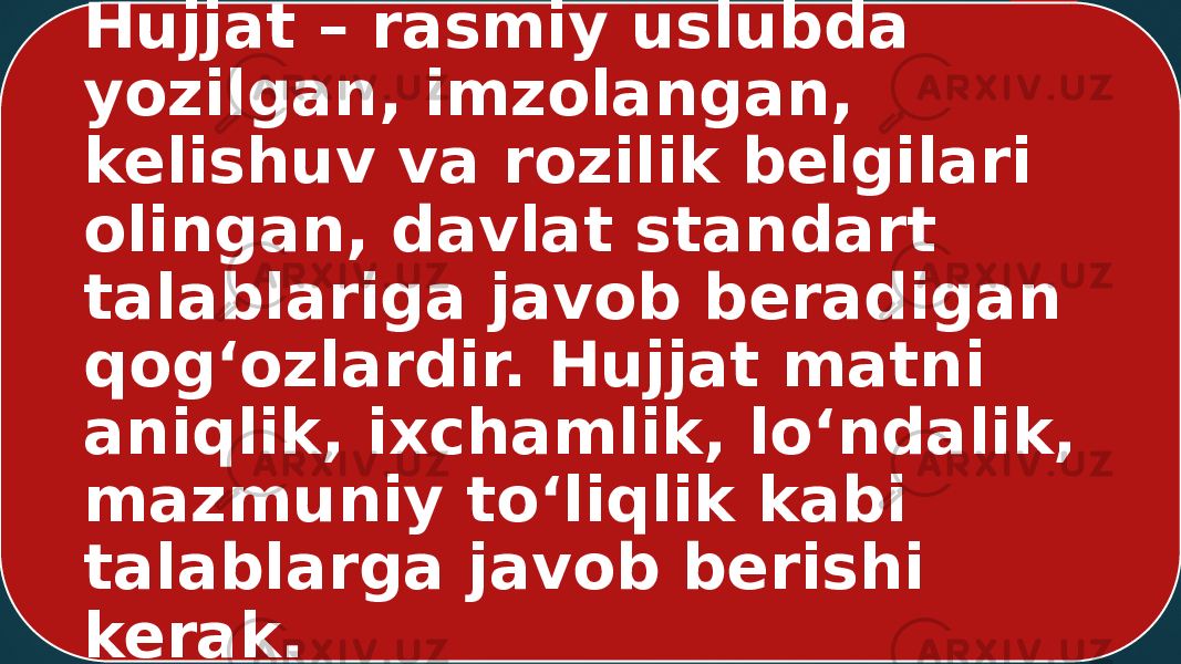 Hujjat – rasmiy uslubda yozilgan, imzolangan, kelishuv va rozilik belgilari olingan, davlat standart talablariga javob beradigan qog‘ozlardir. Hujjat matni aniqlik, ixchamlik, lo‘ndalik, mazmuniy to‘liqlik kabi talablarga javob berishi kerak. 