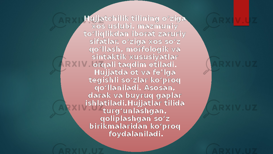 Hujjatchilik tilining o‘ziga xos uslubi, mazmuniy to‘liqlikdan iborat zaruriy sifatlar, o‘ziga xos so‘z qo‘llash, morfologik va sintaktik xususiyatlar orqali taqdim etiladi. Hujjatda ot va fe’lga tegishli so‘zlar ko‘proq qo‘llaniladi. Asosan, darak va buyruq gaplar ishlatiladi.Hujjatlar tilida turg‘unlashgan, qoliplashgan so‘z birikmalaridan ko‘proq foydalaniladi. 