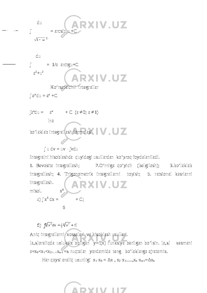  du ∫ = arcsin u +C u1 2 du ∫ = 1/a arctgu+C a 2 +u 2 К o’rsatkichli integrallar ∫ е u du = e u +C ∫a u du = a u + C (a  0; a  1) lna bo’laklab integrallash formulasi ∫ u dv = uv - ∫vdu Integralni hisoblashda quyidagi usullardan ko’proq foydalaniladi. 1. Bevosita integrallash; 2.O’rniga qo’yich (belgilash); 3.bo’laklab integrallash; 4. Т rigonometrik integrallarni topish; 5. ratsional kasrlarni integrallash. misol. x 6 a) ∫ x 5 dx = + C; 6 б ) C x dx x    4 7 47 4 3 А niq integrallarni xossalari va hisoblash usullari. [а,в]оraliqda uzluksiz bo’lgan у=f(x) funksiya berilgan bo’lsin. [а,в] кеsmani а=х 0 <x 1 <x 2<...< x n-1 = в nuqtalar yordamida teng bo’laklarga ajratamiz. Har qaysi oraliq uzunligi х 1 - х 0 = Δх , х 2 - х 1 ....., х n -x n-1 =Δx n 