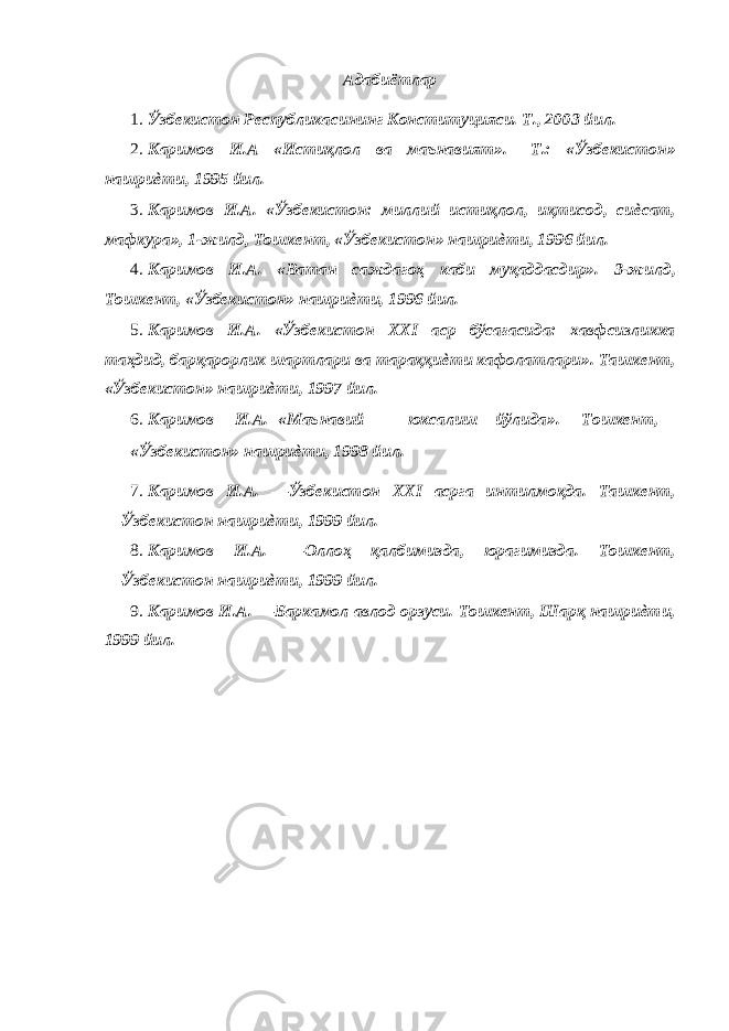 Адабиётлар 1. Ўзбекистон Республикасининг Конституцияси. Т., 2003 йил. 2. Каримов И.А «Истиқлол ва маънавият». –Т.: «Ўзбекистон» нашриѐти, 1995 йил. 3. Каримов И.А. «Ўзбекистон: миллий истиқлол, иқтисод, сиѐсат, мафкура», 1-жилд, Тошкент, «Ўзбекистон» нашриѐти, 1996 йил. 4. Каримов И.А. «Ватан саждагоҳ каби муқаддасдир». 3-жилд, Тошкент, «Ўзбекистон» нашриѐти, 1996 йил. 5. Каримов И.А. «Ўзбекистон XXI аср бўсағасида: хавфсизликка таҳдид, барқарорлик шартлари ва тараққиѐти кафолатлари». Ташкент, «Ўзбекистон» нашриѐти, 1997 йил. 6. Каримов И.А. «Маънавий юксалиш йўлида». Тошкент, «Ўзбекистон» нашриѐти, 1998 йил. 7. Каримов И.А. ―Ўзбекистон XXI асрга интилмоқда. Ташкент, ―Ўзбекистон нашриѐти, 1999 йил. 8. Каримов И.А. ―Оллоҳ қалбимизда, юрагимизда. Тошкент, ―Ўзбекистон нашриѐти, 1999 йил. 9. Каримов И.А. ―Баркамол авлод орзуси. Тошкент, Шарқ нашриѐти, 1999 йил. 